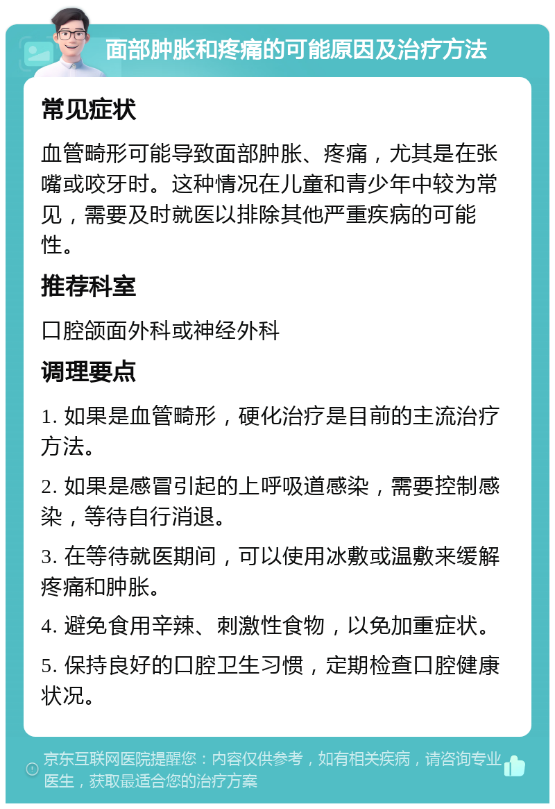 面部肿胀和疼痛的可能原因及治疗方法 常见症状 血管畸形可能导致面部肿胀、疼痛，尤其是在张嘴或咬牙时。这种情况在儿童和青少年中较为常见，需要及时就医以排除其他严重疾病的可能性。 推荐科室 口腔颌面外科或神经外科 调理要点 1. 如果是血管畸形，硬化治疗是目前的主流治疗方法。 2. 如果是感冒引起的上呼吸道感染，需要控制感染，等待自行消退。 3. 在等待就医期间，可以使用冰敷或温敷来缓解疼痛和肿胀。 4. 避免食用辛辣、刺激性食物，以免加重症状。 5. 保持良好的口腔卫生习惯，定期检查口腔健康状况。