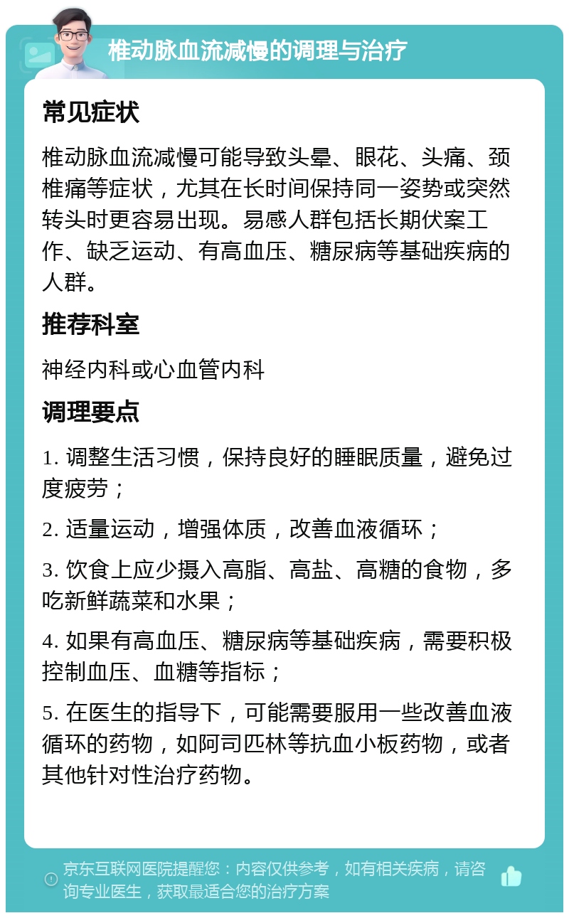 椎动脉血流减慢的调理与治疗 常见症状 椎动脉血流减慢可能导致头晕、眼花、头痛、颈椎痛等症状，尤其在长时间保持同一姿势或突然转头时更容易出现。易感人群包括长期伏案工作、缺乏运动、有高血压、糖尿病等基础疾病的人群。 推荐科室 神经内科或心血管内科 调理要点 1. 调整生活习惯，保持良好的睡眠质量，避免过度疲劳； 2. 适量运动，增强体质，改善血液循环； 3. 饮食上应少摄入高脂、高盐、高糖的食物，多吃新鲜蔬菜和水果； 4. 如果有高血压、糖尿病等基础疾病，需要积极控制血压、血糖等指标； 5. 在医生的指导下，可能需要服用一些改善血液循环的药物，如阿司匹林等抗血小板药物，或者其他针对性治疗药物。