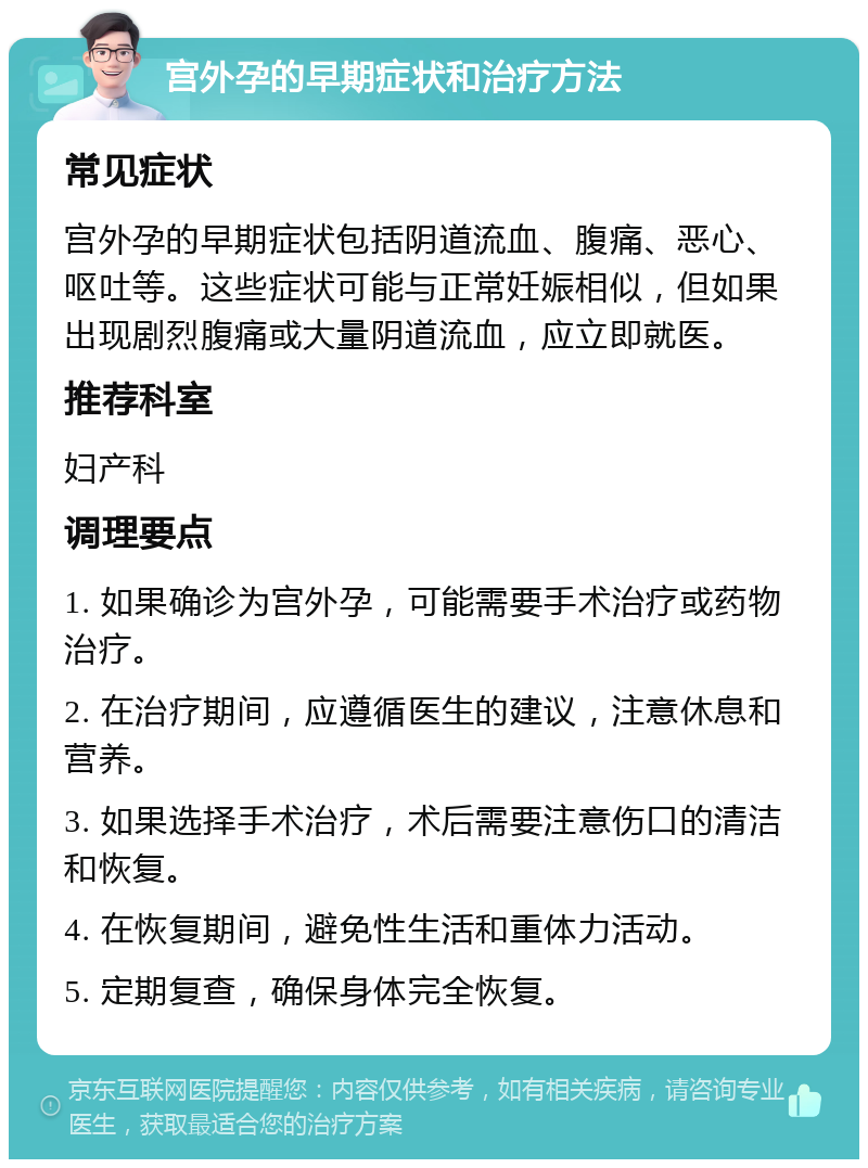 宫外孕的早期症状和治疗方法 常见症状 宫外孕的早期症状包括阴道流血、腹痛、恶心、呕吐等。这些症状可能与正常妊娠相似，但如果出现剧烈腹痛或大量阴道流血，应立即就医。 推荐科室 妇产科 调理要点 1. 如果确诊为宫外孕，可能需要手术治疗或药物治疗。 2. 在治疗期间，应遵循医生的建议，注意休息和营养。 3. 如果选择手术治疗，术后需要注意伤口的清洁和恢复。 4. 在恢复期间，避免性生活和重体力活动。 5. 定期复查，确保身体完全恢复。