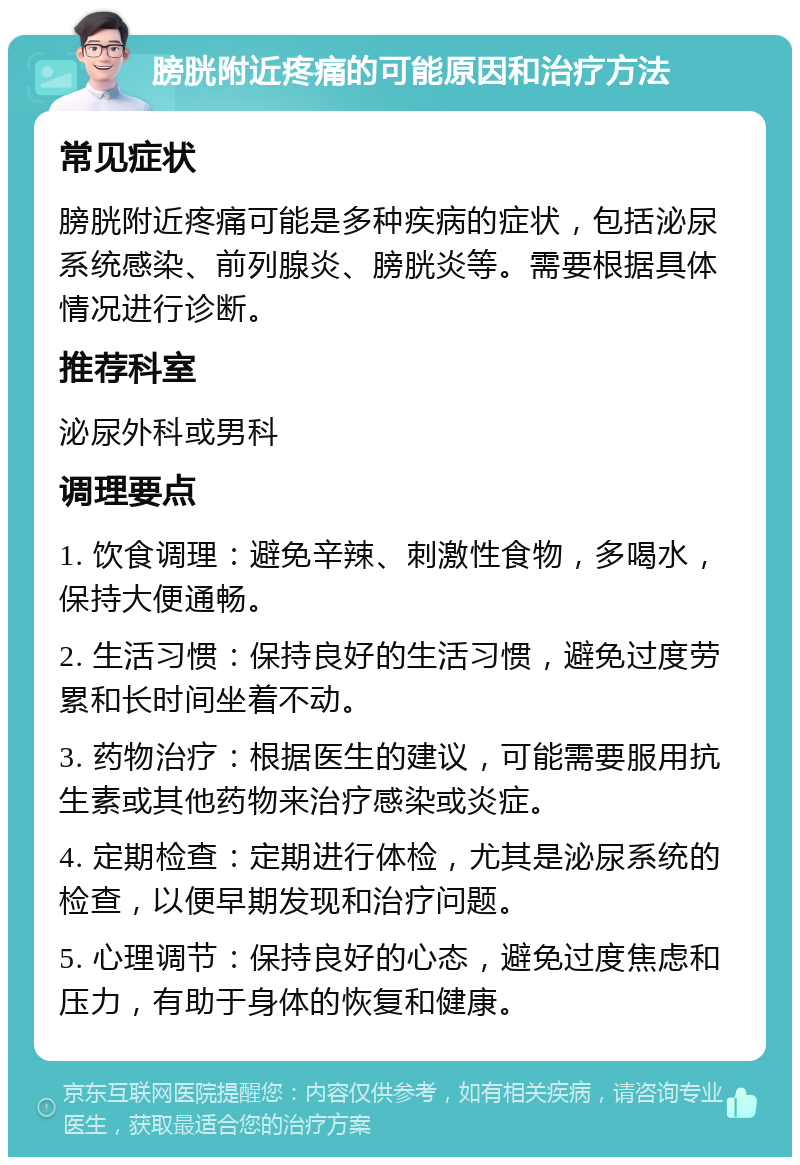 膀胱附近疼痛的可能原因和治疗方法 常见症状 膀胱附近疼痛可能是多种疾病的症状，包括泌尿系统感染、前列腺炎、膀胱炎等。需要根据具体情况进行诊断。 推荐科室 泌尿外科或男科 调理要点 1. 饮食调理：避免辛辣、刺激性食物，多喝水，保持大便通畅。 2. 生活习惯：保持良好的生活习惯，避免过度劳累和长时间坐着不动。 3. 药物治疗：根据医生的建议，可能需要服用抗生素或其他药物来治疗感染或炎症。 4. 定期检查：定期进行体检，尤其是泌尿系统的检查，以便早期发现和治疗问题。 5. 心理调节：保持良好的心态，避免过度焦虑和压力，有助于身体的恢复和健康。