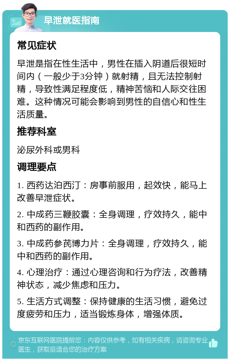 早泄就医指南 常见症状 早泄是指在性生活中，男性在插入阴道后很短时间内（一般少于3分钟）就射精，且无法控制射精，导致性满足程度低，精神苦恼和人际交往困难。这种情况可能会影响到男性的自信心和性生活质量。 推荐科室 泌尿外科或男科 调理要点 1. 西药达泊西汀：房事前服用，起效快，能马上改善早泄症状。 2. 中成药三鞭胶囊：全身调理，疗效持久，能中和西药的副作用。 3. 中成药参芪博力片：全身调理，疗效持久，能中和西药的副作用。 4. 心理治疗：通过心理咨询和行为疗法，改善精神状态，减少焦虑和压力。 5. 生活方式调整：保持健康的生活习惯，避免过度疲劳和压力，适当锻炼身体，增强体质。