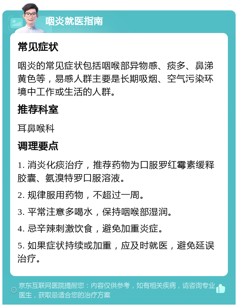 咽炎就医指南 常见症状 咽炎的常见症状包括咽喉部异物感、痰多、鼻涕黄色等，易感人群主要是长期吸烟、空气污染环境中工作或生活的人群。 推荐科室 耳鼻喉科 调理要点 1. 消炎化痰治疗，推荐药物为口服罗红霉素缓释胶囊、氨溴特罗口服溶液。 2. 规律服用药物，不超过一周。 3. 平常注意多喝水，保持咽喉部湿润。 4. 忌辛辣刺激饮食，避免加重炎症。 5. 如果症状持续或加重，应及时就医，避免延误治疗。