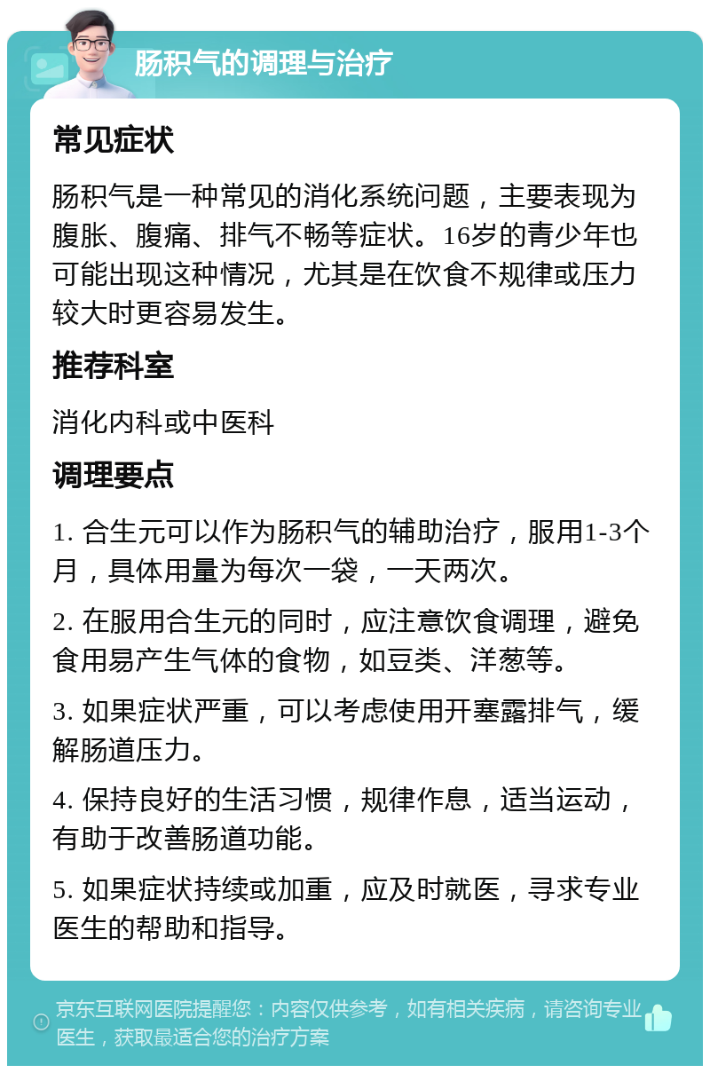 肠积气的调理与治疗 常见症状 肠积气是一种常见的消化系统问题，主要表现为腹胀、腹痛、排气不畅等症状。16岁的青少年也可能出现这种情况，尤其是在饮食不规律或压力较大时更容易发生。 推荐科室 消化内科或中医科 调理要点 1. 合生元可以作为肠积气的辅助治疗，服用1-3个月，具体用量为每次一袋，一天两次。 2. 在服用合生元的同时，应注意饮食调理，避免食用易产生气体的食物，如豆类、洋葱等。 3. 如果症状严重，可以考虑使用开塞露排气，缓解肠道压力。 4. 保持良好的生活习惯，规律作息，适当运动，有助于改善肠道功能。 5. 如果症状持续或加重，应及时就医，寻求专业医生的帮助和指导。