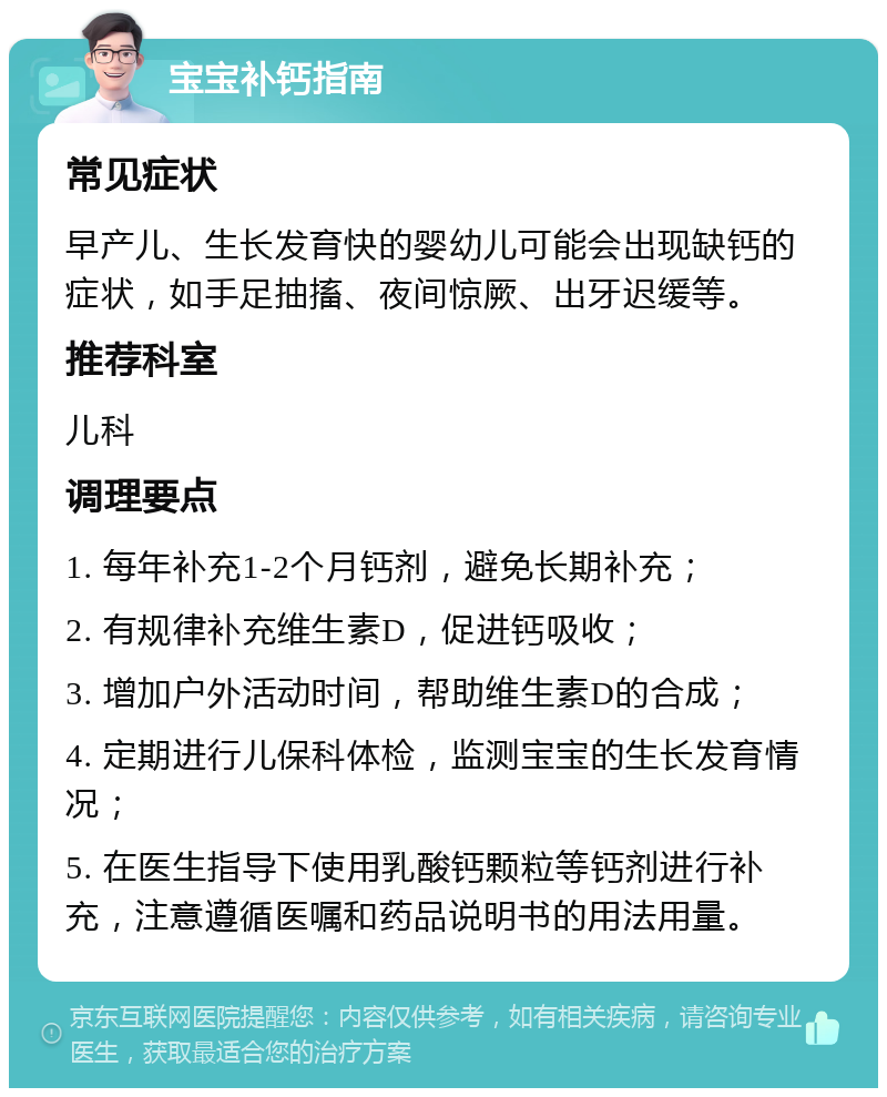 宝宝补钙指南 常见症状 早产儿、生长发育快的婴幼儿可能会出现缺钙的症状，如手足抽搐、夜间惊厥、出牙迟缓等。 推荐科室 儿科 调理要点 1. 每年补充1-2个月钙剂，避免长期补充； 2. 有规律补充维生素D，促进钙吸收； 3. 增加户外活动时间，帮助维生素D的合成； 4. 定期进行儿保科体检，监测宝宝的生长发育情况； 5. 在医生指导下使用乳酸钙颗粒等钙剂进行补充，注意遵循医嘱和药品说明书的用法用量。