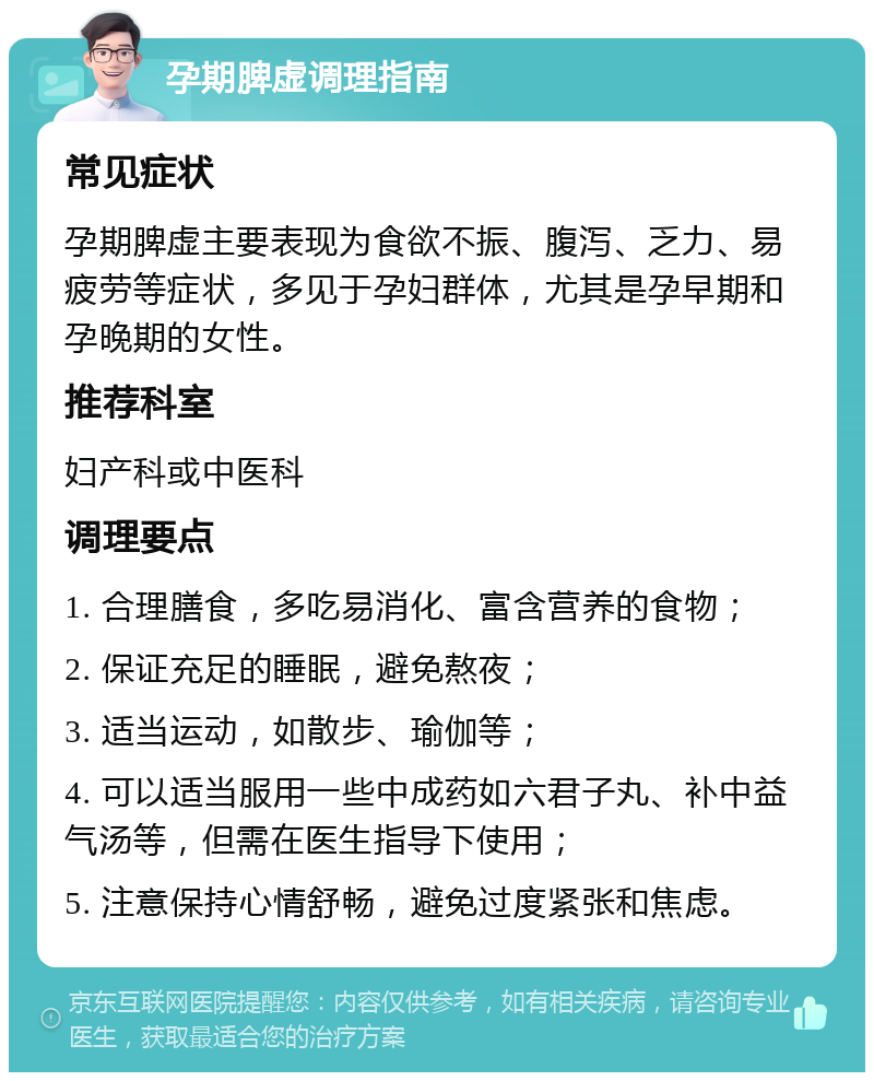 孕期脾虚调理指南 常见症状 孕期脾虚主要表现为食欲不振、腹泻、乏力、易疲劳等症状，多见于孕妇群体，尤其是孕早期和孕晚期的女性。 推荐科室 妇产科或中医科 调理要点 1. 合理膳食，多吃易消化、富含营养的食物； 2. 保证充足的睡眠，避免熬夜； 3. 适当运动，如散步、瑜伽等； 4. 可以适当服用一些中成药如六君子丸、补中益气汤等，但需在医生指导下使用； 5. 注意保持心情舒畅，避免过度紧张和焦虑。