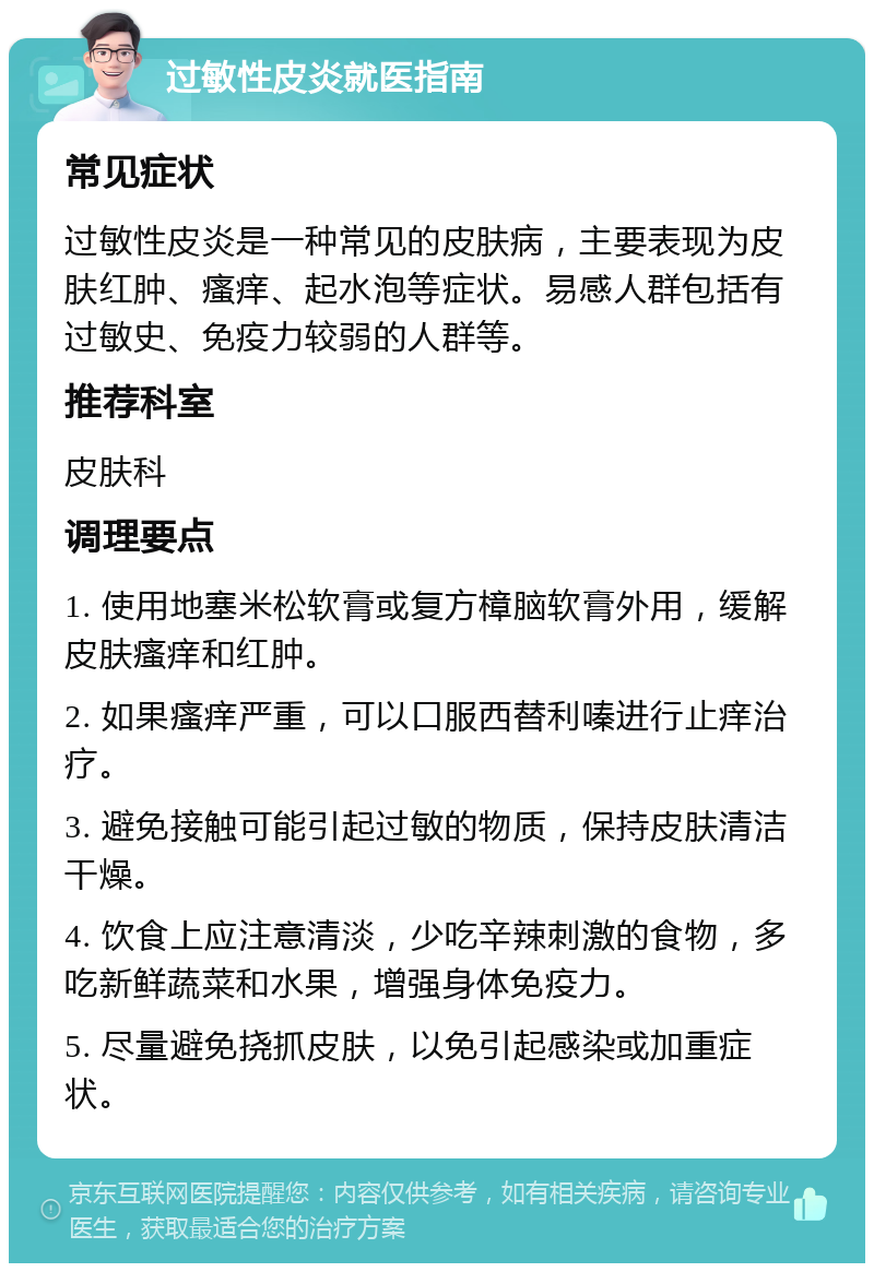 过敏性皮炎就医指南 常见症状 过敏性皮炎是一种常见的皮肤病，主要表现为皮肤红肿、瘙痒、起水泡等症状。易感人群包括有过敏史、免疫力较弱的人群等。 推荐科室 皮肤科 调理要点 1. 使用地塞米松软膏或复方樟脑软膏外用，缓解皮肤瘙痒和红肿。 2. 如果瘙痒严重，可以口服西替利嗪进行止痒治疗。 3. 避免接触可能引起过敏的物质，保持皮肤清洁干燥。 4. 饮食上应注意清淡，少吃辛辣刺激的食物，多吃新鲜蔬菜和水果，增强身体免疫力。 5. 尽量避免挠抓皮肤，以免引起感染或加重症状。