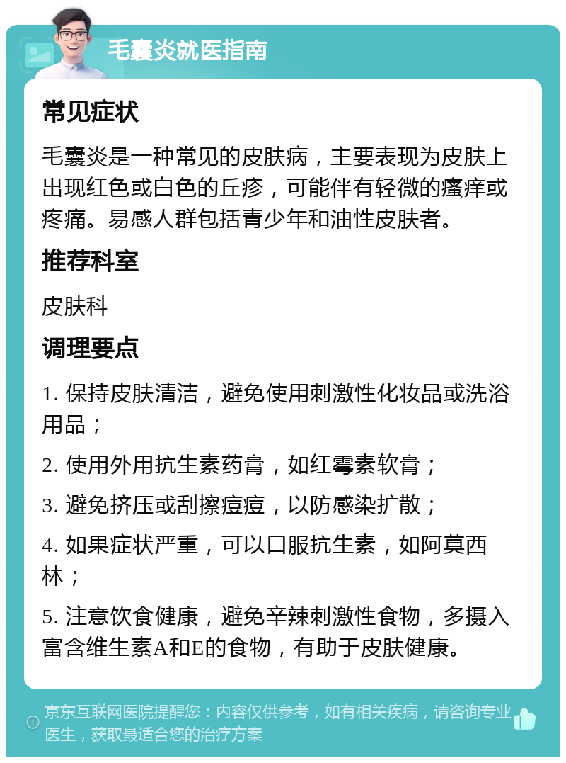 毛囊炎就医指南 常见症状 毛囊炎是一种常见的皮肤病，主要表现为皮肤上出现红色或白色的丘疹，可能伴有轻微的瘙痒或疼痛。易感人群包括青少年和油性皮肤者。 推荐科室 皮肤科 调理要点 1. 保持皮肤清洁，避免使用刺激性化妆品或洗浴用品； 2. 使用外用抗生素药膏，如红霉素软膏； 3. 避免挤压或刮擦痘痘，以防感染扩散； 4. 如果症状严重，可以口服抗生素，如阿莫西林； 5. 注意饮食健康，避免辛辣刺激性食物，多摄入富含维生素A和E的食物，有助于皮肤健康。