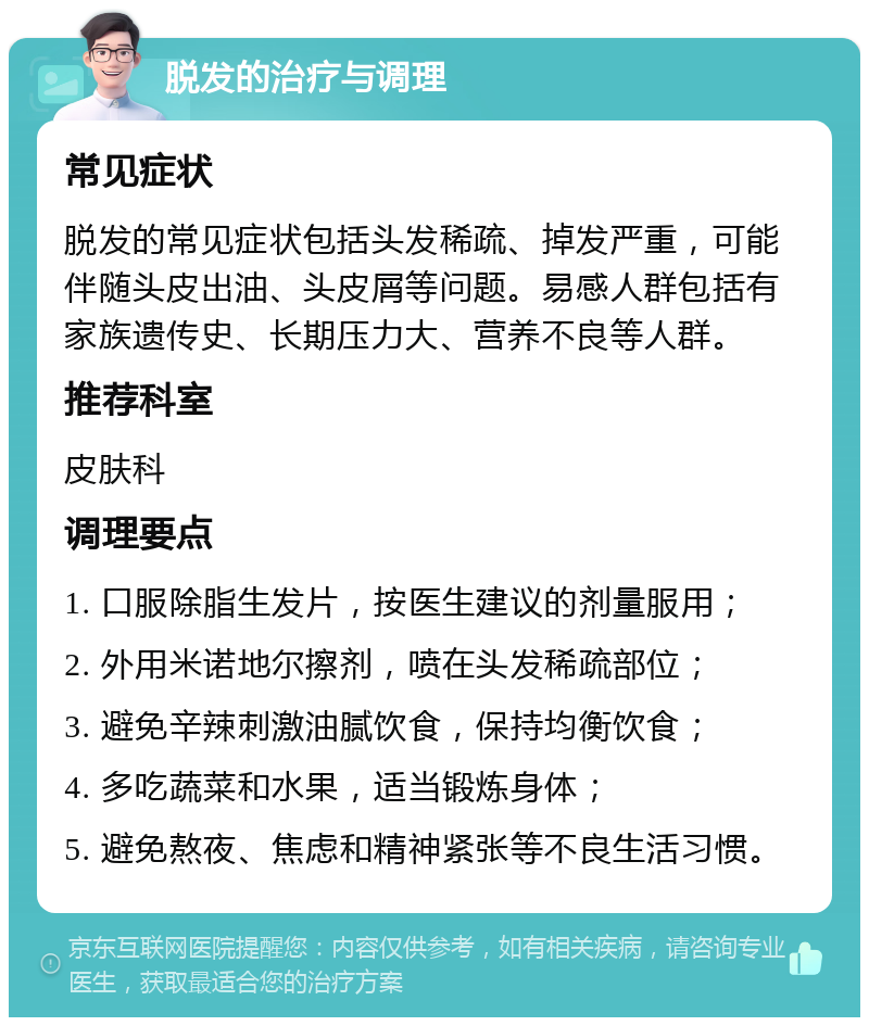 脱发的治疗与调理 常见症状 脱发的常见症状包括头发稀疏、掉发严重，可能伴随头皮出油、头皮屑等问题。易感人群包括有家族遗传史、长期压力大、营养不良等人群。 推荐科室 皮肤科 调理要点 1. 口服除脂生发片，按医生建议的剂量服用； 2. 外用米诺地尔擦剂，喷在头发稀疏部位； 3. 避免辛辣刺激油腻饮食，保持均衡饮食； 4. 多吃蔬菜和水果，适当锻炼身体； 5. 避免熬夜、焦虑和精神紧张等不良生活习惯。