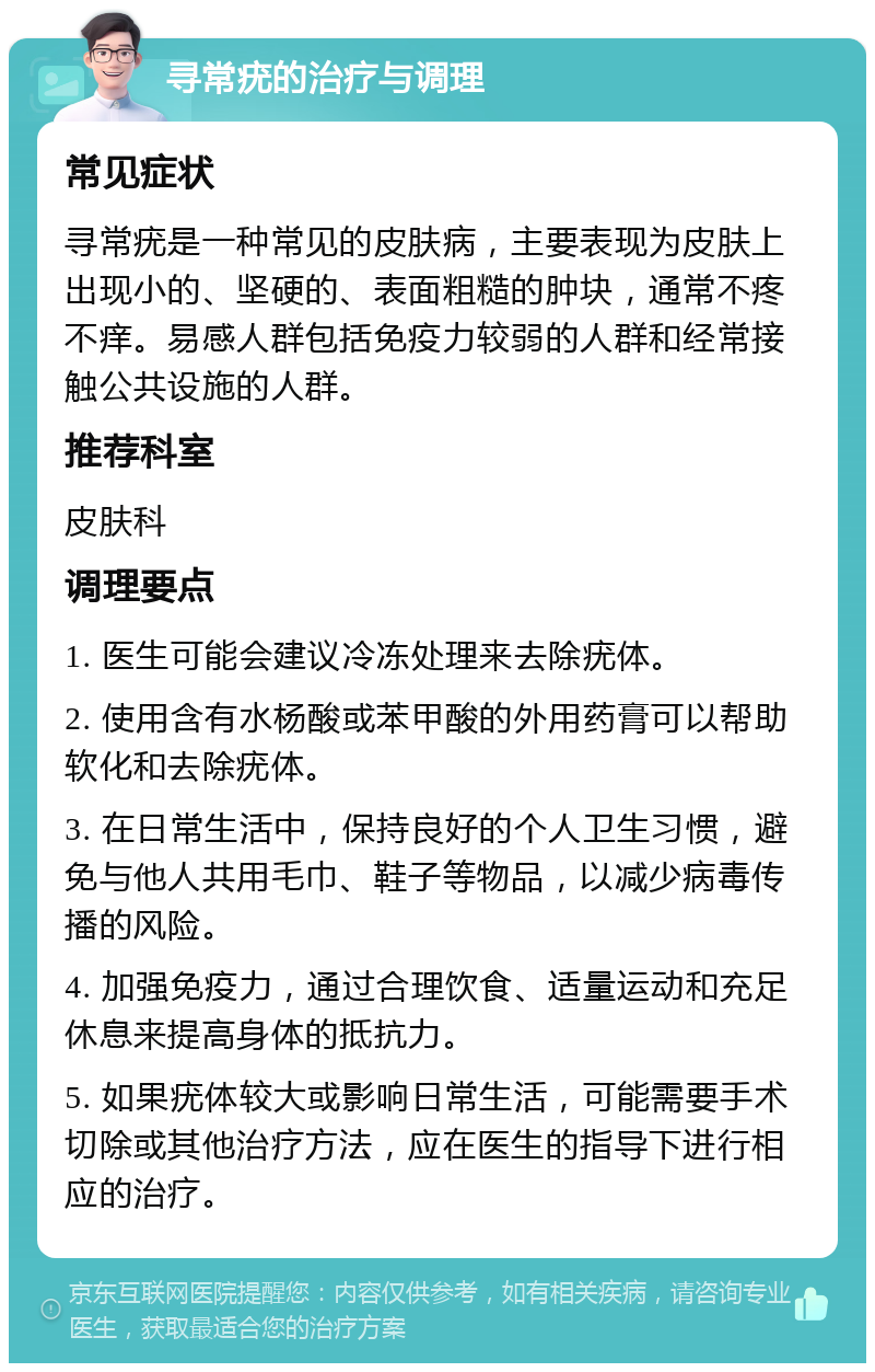 寻常疣的治疗与调理 常见症状 寻常疣是一种常见的皮肤病，主要表现为皮肤上出现小的、坚硬的、表面粗糙的肿块，通常不疼不痒。易感人群包括免疫力较弱的人群和经常接触公共设施的人群。 推荐科室 皮肤科 调理要点 1. 医生可能会建议冷冻处理来去除疣体。 2. 使用含有水杨酸或苯甲酸的外用药膏可以帮助软化和去除疣体。 3. 在日常生活中，保持良好的个人卫生习惯，避免与他人共用毛巾、鞋子等物品，以减少病毒传播的风险。 4. 加强免疫力，通过合理饮食、适量运动和充足休息来提高身体的抵抗力。 5. 如果疣体较大或影响日常生活，可能需要手术切除或其他治疗方法，应在医生的指导下进行相应的治疗。