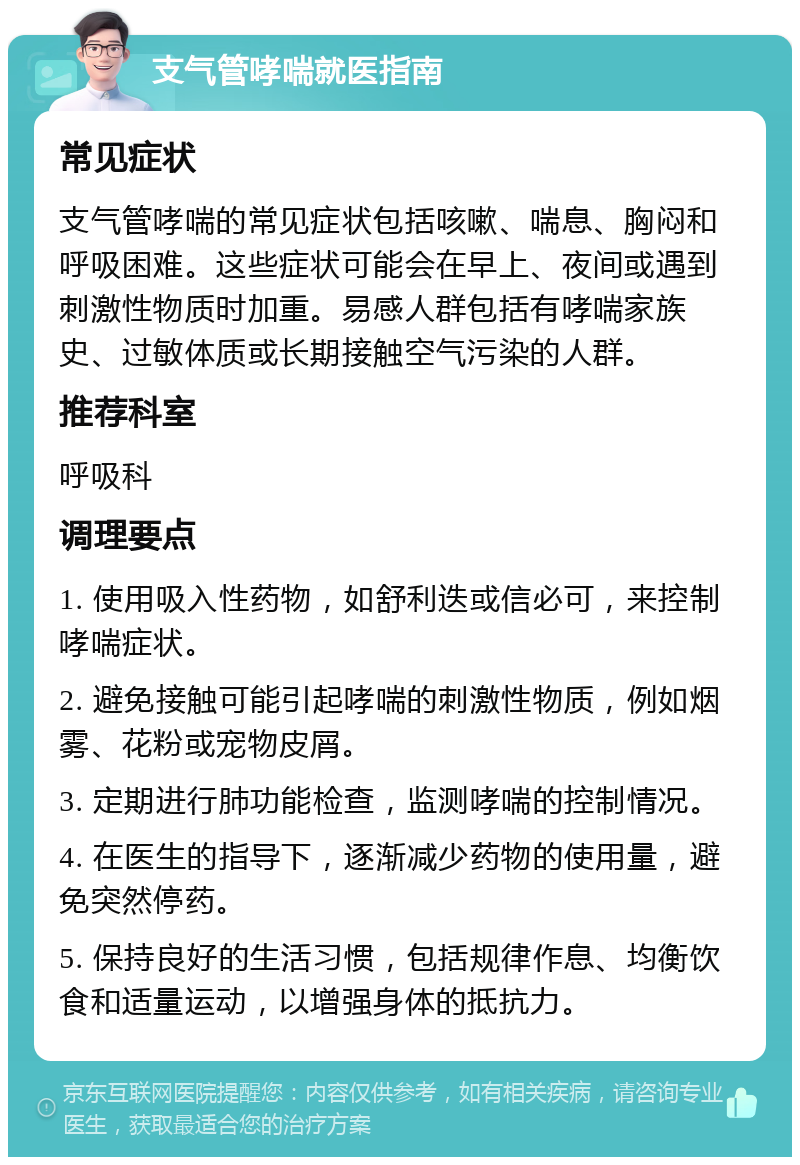 支气管哮喘就医指南 常见症状 支气管哮喘的常见症状包括咳嗽、喘息、胸闷和呼吸困难。这些症状可能会在早上、夜间或遇到刺激性物质时加重。易感人群包括有哮喘家族史、过敏体质或长期接触空气污染的人群。 推荐科室 呼吸科 调理要点 1. 使用吸入性药物，如舒利迭或信必可，来控制哮喘症状。 2. 避免接触可能引起哮喘的刺激性物质，例如烟雾、花粉或宠物皮屑。 3. 定期进行肺功能检查，监测哮喘的控制情况。 4. 在医生的指导下，逐渐减少药物的使用量，避免突然停药。 5. 保持良好的生活习惯，包括规律作息、均衡饮食和适量运动，以增强身体的抵抗力。