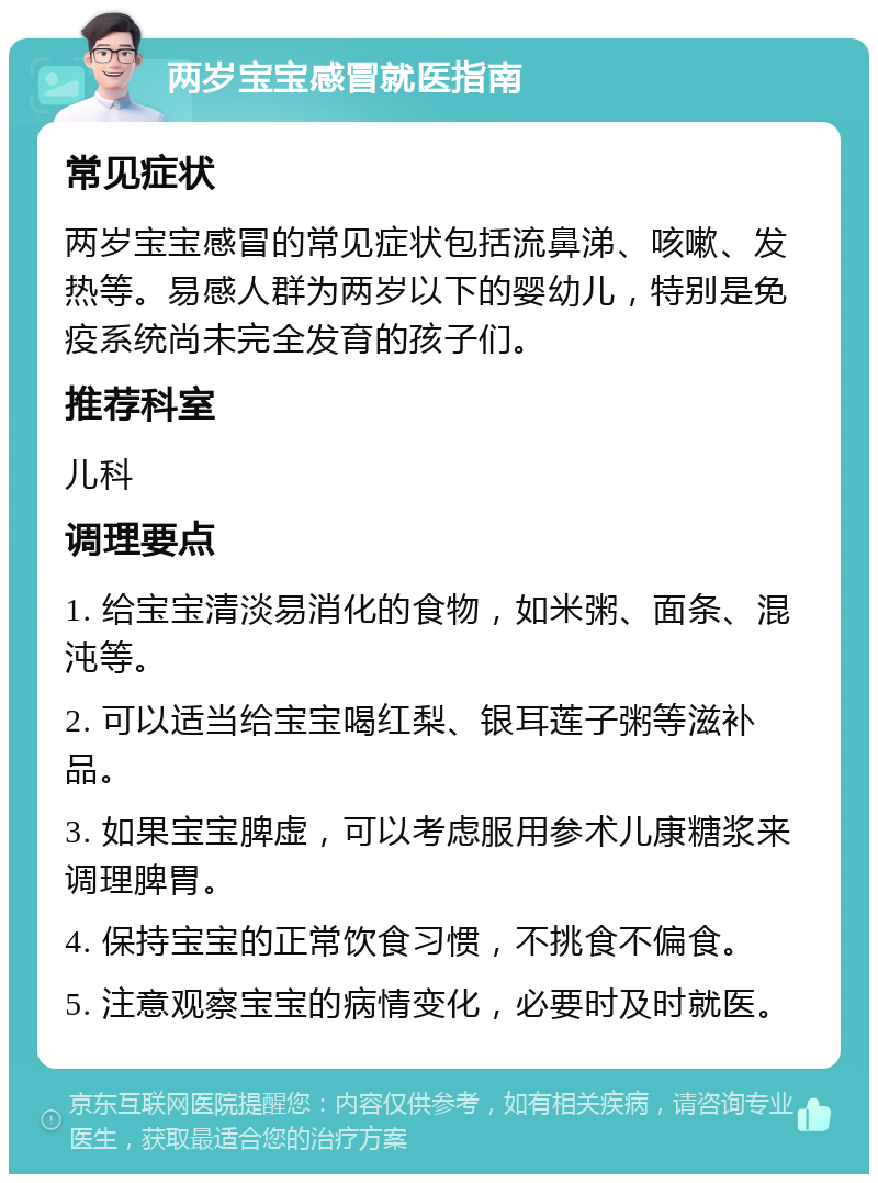 两岁宝宝感冒就医指南 常见症状 两岁宝宝感冒的常见症状包括流鼻涕、咳嗽、发热等。易感人群为两岁以下的婴幼儿，特别是免疫系统尚未完全发育的孩子们。 推荐科室 儿科 调理要点 1. 给宝宝清淡易消化的食物，如米粥、面条、混沌等。 2. 可以适当给宝宝喝红梨、银耳莲子粥等滋补品。 3. 如果宝宝脾虚，可以考虑服用参术儿康糖浆来调理脾胃。 4. 保持宝宝的正常饮食习惯，不挑食不偏食。 5. 注意观察宝宝的病情变化，必要时及时就医。