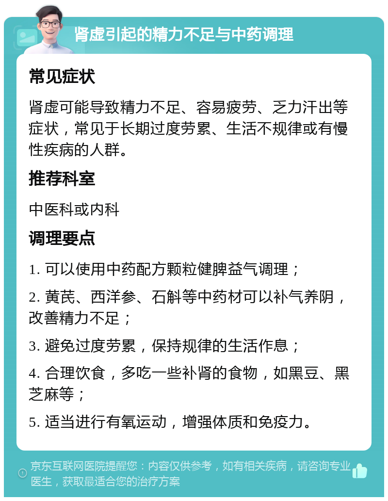 肾虚引起的精力不足与中药调理 常见症状 肾虚可能导致精力不足、容易疲劳、乏力汗出等症状，常见于长期过度劳累、生活不规律或有慢性疾病的人群。 推荐科室 中医科或内科 调理要点 1. 可以使用中药配方颗粒健脾益气调理； 2. 黄芪、西洋参、石斛等中药材可以补气养阴，改善精力不足； 3. 避免过度劳累，保持规律的生活作息； 4. 合理饮食，多吃一些补肾的食物，如黑豆、黑芝麻等； 5. 适当进行有氧运动，增强体质和免疫力。