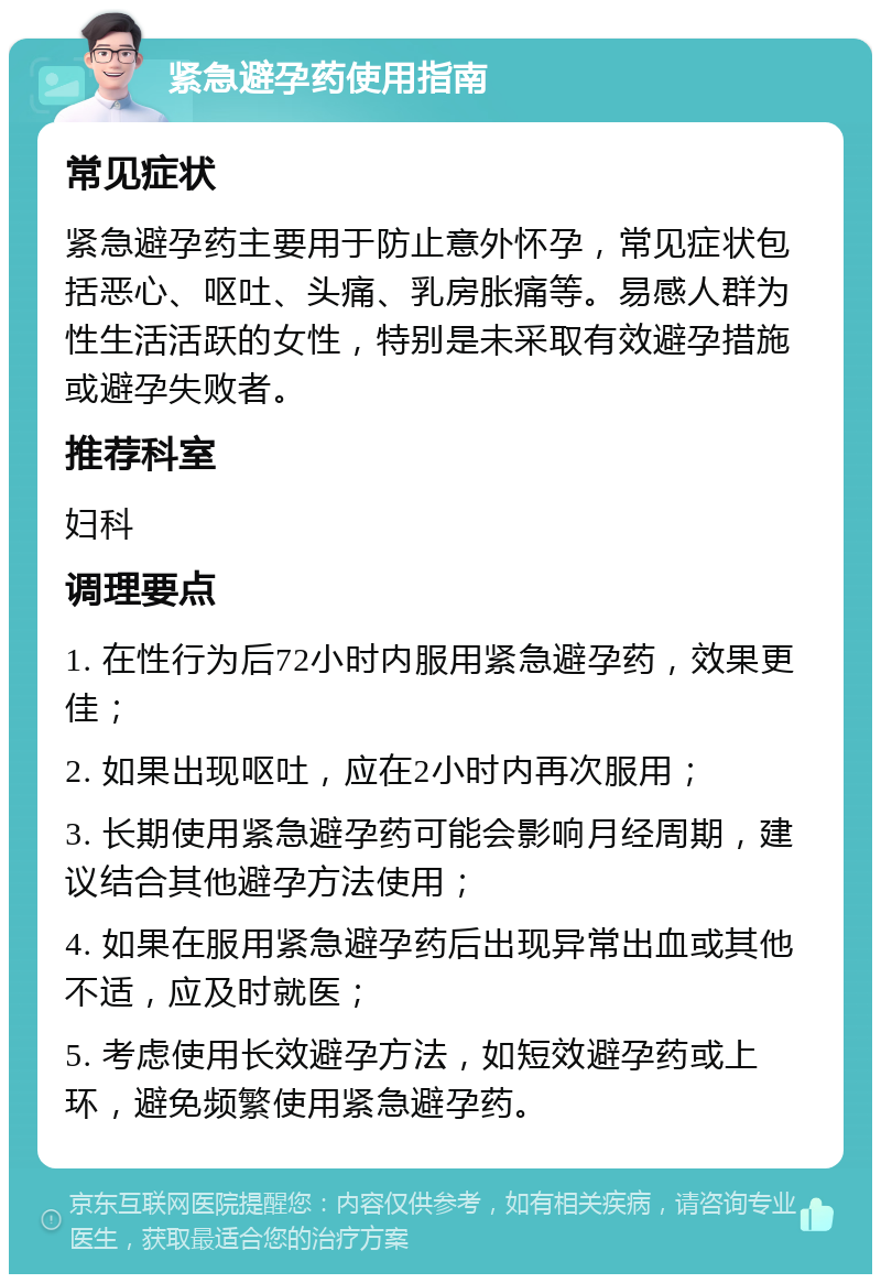 紧急避孕药使用指南 常见症状 紧急避孕药主要用于防止意外怀孕，常见症状包括恶心、呕吐、头痛、乳房胀痛等。易感人群为性生活活跃的女性，特别是未采取有效避孕措施或避孕失败者。 推荐科室 妇科 调理要点 1. 在性行为后72小时内服用紧急避孕药，效果更佳； 2. 如果出现呕吐，应在2小时内再次服用； 3. 长期使用紧急避孕药可能会影响月经周期，建议结合其他避孕方法使用； 4. 如果在服用紧急避孕药后出现异常出血或其他不适，应及时就医； 5. 考虑使用长效避孕方法，如短效避孕药或上环，避免频繁使用紧急避孕药。