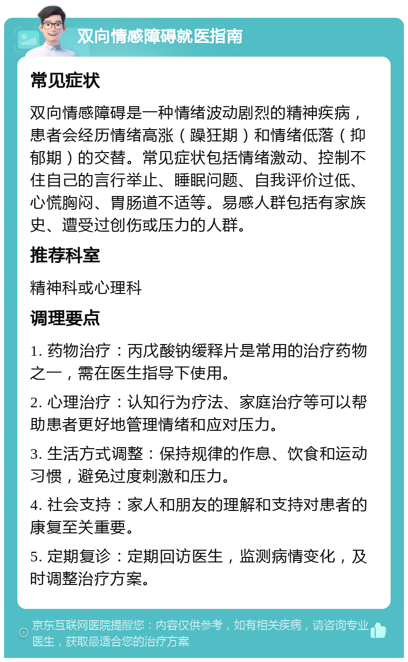 双向情感障碍就医指南 常见症状 双向情感障碍是一种情绪波动剧烈的精神疾病，患者会经历情绪高涨（躁狂期）和情绪低落（抑郁期）的交替。常见症状包括情绪激动、控制不住自己的言行举止、睡眠问题、自我评价过低、心慌胸闷、胃肠道不适等。易感人群包括有家族史、遭受过创伤或压力的人群。 推荐科室 精神科或心理科 调理要点 1. 药物治疗：丙戊酸钠缓释片是常用的治疗药物之一，需在医生指导下使用。 2. 心理治疗：认知行为疗法、家庭治疗等可以帮助患者更好地管理情绪和应对压力。 3. 生活方式调整：保持规律的作息、饮食和运动习惯，避免过度刺激和压力。 4. 社会支持：家人和朋友的理解和支持对患者的康复至关重要。 5. 定期复诊：定期回访医生，监测病情变化，及时调整治疗方案。