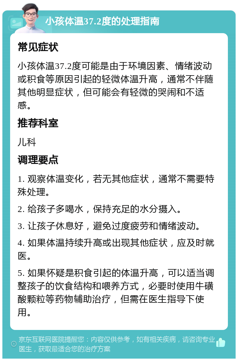 小孩体温37.2度的处理指南 常见症状 小孩体温37.2度可能是由于环境因素、情绪波动或积食等原因引起的轻微体温升高，通常不伴随其他明显症状，但可能会有轻微的哭闹和不适感。 推荐科室 儿科 调理要点 1. 观察体温变化，若无其他症状，通常不需要特殊处理。 2. 给孩子多喝水，保持充足的水分摄入。 3. 让孩子休息好，避免过度疲劳和情绪波动。 4. 如果体温持续升高或出现其他症状，应及时就医。 5. 如果怀疑是积食引起的体温升高，可以适当调整孩子的饮食结构和喂养方式，必要时使用牛磺酸颗粒等药物辅助治疗，但需在医生指导下使用。