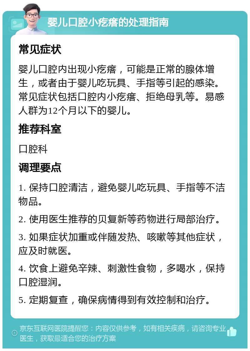 婴儿口腔小疙瘩的处理指南 常见症状 婴儿口腔内出现小疙瘩，可能是正常的腺体增生，或者由于婴儿吃玩具、手指等引起的感染。常见症状包括口腔内小疙瘩、拒绝母乳等。易感人群为12个月以下的婴儿。 推荐科室 口腔科 调理要点 1. 保持口腔清洁，避免婴儿吃玩具、手指等不洁物品。 2. 使用医生推荐的贝复新等药物进行局部治疗。 3. 如果症状加重或伴随发热、咳嗽等其他症状，应及时就医。 4. 饮食上避免辛辣、刺激性食物，多喝水，保持口腔湿润。 5. 定期复查，确保病情得到有效控制和治疗。