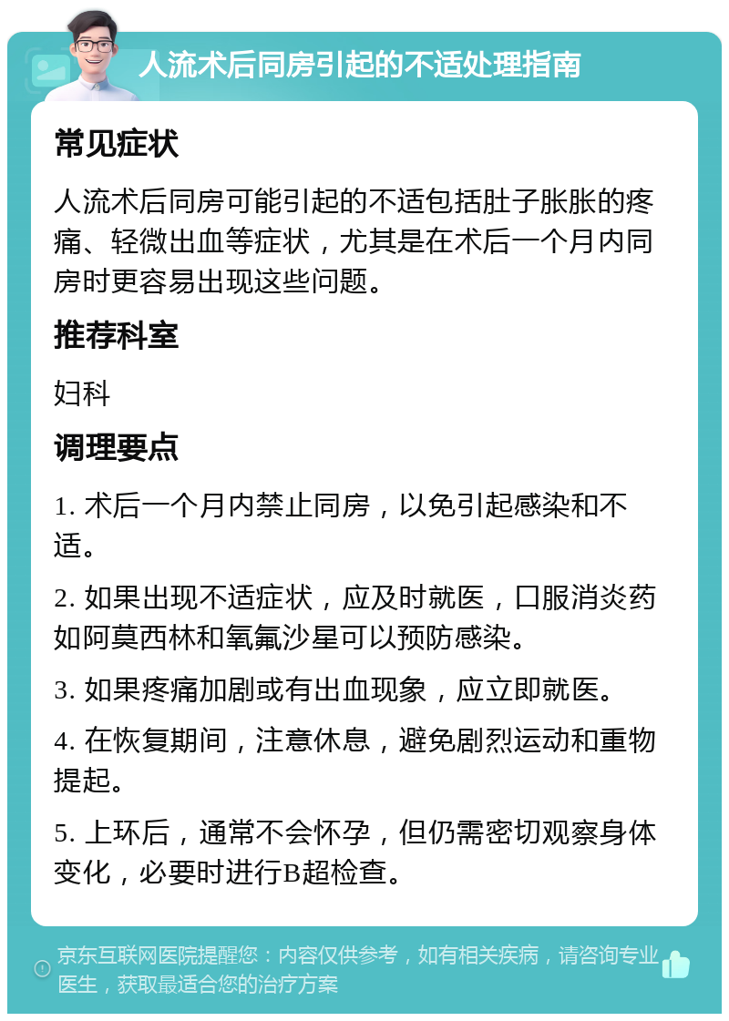 人流术后同房引起的不适处理指南 常见症状 人流术后同房可能引起的不适包括肚子胀胀的疼痛、轻微出血等症状，尤其是在术后一个月内同房时更容易出现这些问题。 推荐科室 妇科 调理要点 1. 术后一个月内禁止同房，以免引起感染和不适。 2. 如果出现不适症状，应及时就医，口服消炎药如阿莫西林和氧氟沙星可以预防感染。 3. 如果疼痛加剧或有出血现象，应立即就医。 4. 在恢复期间，注意休息，避免剧烈运动和重物提起。 5. 上环后，通常不会怀孕，但仍需密切观察身体变化，必要时进行B超检查。