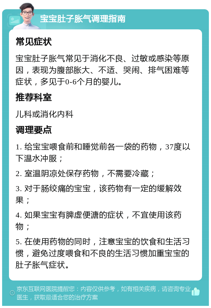 宝宝肚子胀气调理指南 常见症状 宝宝肚子胀气常见于消化不良、过敏或感染等原因，表现为腹部胀大、不适、哭闹、排气困难等症状，多见于0-6个月的婴儿。 推荐科室 儿科或消化内科 调理要点 1. 给宝宝喂食前和睡觉前各一袋的药物，37度以下温水冲服； 2. 室温阴凉处保存药物，不需要冷藏； 3. 对于肠绞痛的宝宝，该药物有一定的缓解效果； 4. 如果宝宝有脾虚便溏的症状，不宜使用该药物； 5. 在使用药物的同时，注意宝宝的饮食和生活习惯，避免过度喂食和不良的生活习惯加重宝宝的肚子胀气症状。