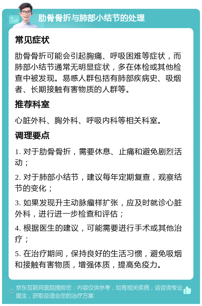 肋骨骨折与肺部小结节的处理 常见症状 肋骨骨折可能会引起胸痛、呼吸困难等症状，而肺部小结节通常无明显症状，多在体检或其他检查中被发现。易感人群包括有肺部疾病史、吸烟者、长期接触有害物质的人群等。 推荐科室 心脏外科、胸外科、呼吸内科等相关科室。 调理要点 1. 对于肋骨骨折，需要休息、止痛和避免剧烈活动； 2. 对于肺部小结节，建议每年定期复查，观察结节的变化； 3. 如果发现升主动脉瘤样扩张，应及时就诊心脏外科，进行进一步检查和评估； 4. 根据医生的建议，可能需要进行手术或其他治疗； 5. 在治疗期间，保持良好的生活习惯，避免吸烟和接触有害物质，增强体质，提高免疫力。