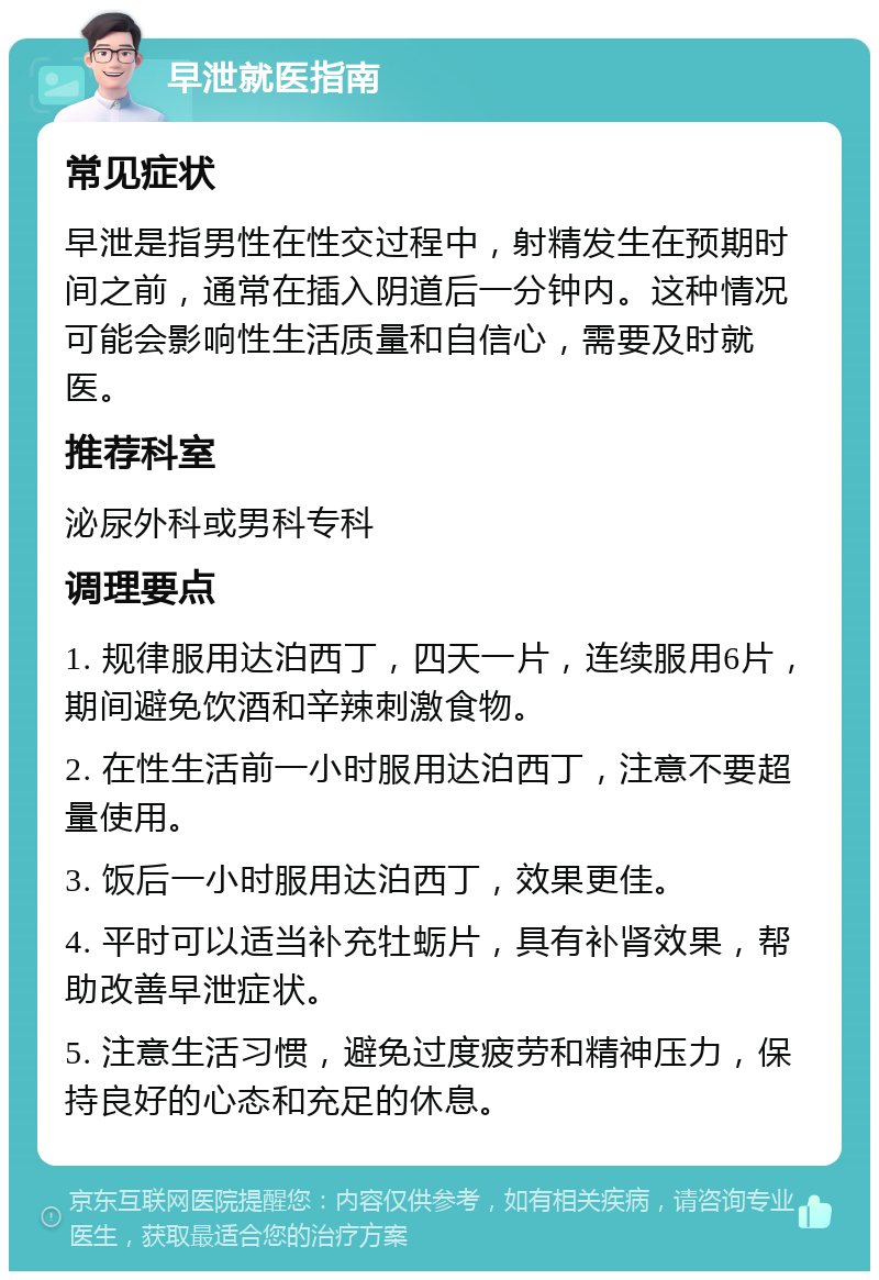 早泄就医指南 常见症状 早泄是指男性在性交过程中，射精发生在预期时间之前，通常在插入阴道后一分钟内。这种情况可能会影响性生活质量和自信心，需要及时就医。 推荐科室 泌尿外科或男科专科 调理要点 1. 规律服用达泊西丁，四天一片，连续服用6片，期间避免饮酒和辛辣刺激食物。 2. 在性生活前一小时服用达泊西丁，注意不要超量使用。 3. 饭后一小时服用达泊西丁，效果更佳。 4. 平时可以适当补充牡蛎片，具有补肾效果，帮助改善早泄症状。 5. 注意生活习惯，避免过度疲劳和精神压力，保持良好的心态和充足的休息。