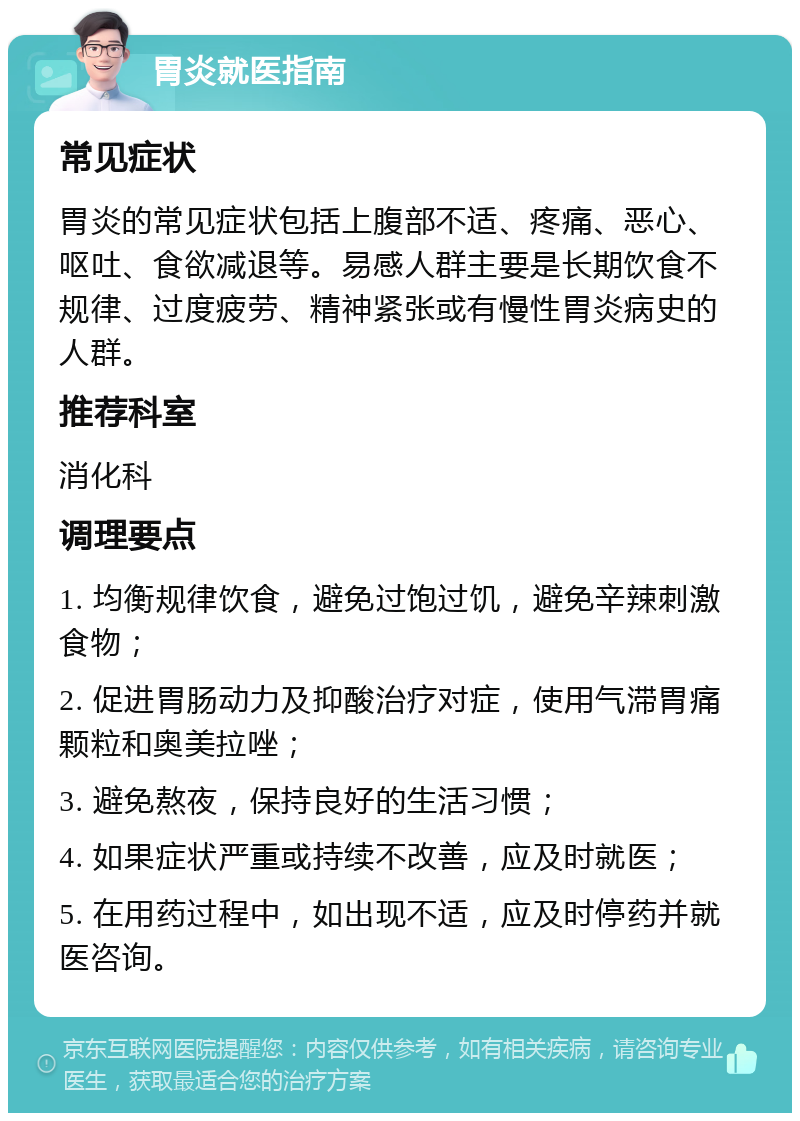 胃炎就医指南 常见症状 胃炎的常见症状包括上腹部不适、疼痛、恶心、呕吐、食欲减退等。易感人群主要是长期饮食不规律、过度疲劳、精神紧张或有慢性胃炎病史的人群。 推荐科室 消化科 调理要点 1. 均衡规律饮食，避免过饱过饥，避免辛辣刺激食物； 2. 促进胃肠动力及抑酸治疗对症，使用气滞胃痛颗粒和奥美拉唑； 3. 避免熬夜，保持良好的生活习惯； 4. 如果症状严重或持续不改善，应及时就医； 5. 在用药过程中，如出现不适，应及时停药并就医咨询。