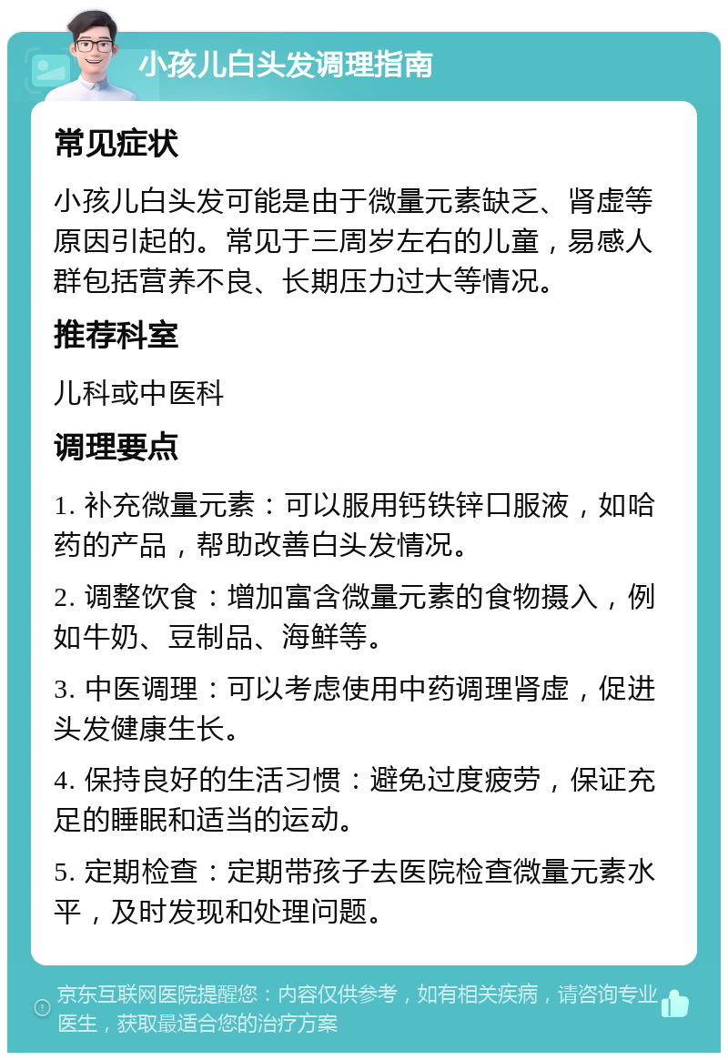 小孩儿白头发调理指南 常见症状 小孩儿白头发可能是由于微量元素缺乏、肾虚等原因引起的。常见于三周岁左右的儿童，易感人群包括营养不良、长期压力过大等情况。 推荐科室 儿科或中医科 调理要点 1. 补充微量元素：可以服用钙铁锌口服液，如哈药的产品，帮助改善白头发情况。 2. 调整饮食：增加富含微量元素的食物摄入，例如牛奶、豆制品、海鲜等。 3. 中医调理：可以考虑使用中药调理肾虚，促进头发健康生长。 4. 保持良好的生活习惯：避免过度疲劳，保证充足的睡眠和适当的运动。 5. 定期检查：定期带孩子去医院检查微量元素水平，及时发现和处理问题。