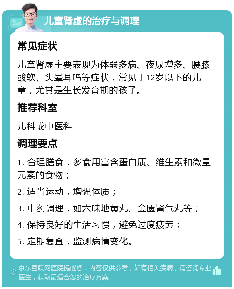 儿童肾虚的治疗与调理 常见症状 儿童肾虚主要表现为体弱多病、夜尿增多、腰膝酸软、头晕耳鸣等症状，常见于12岁以下的儿童，尤其是生长发育期的孩子。 推荐科室 儿科或中医科 调理要点 1. 合理膳食，多食用富含蛋白质、维生素和微量元素的食物； 2. 适当运动，增强体质； 3. 中药调理，如六味地黄丸、金匮肾气丸等； 4. 保持良好的生活习惯，避免过度疲劳； 5. 定期复查，监测病情变化。