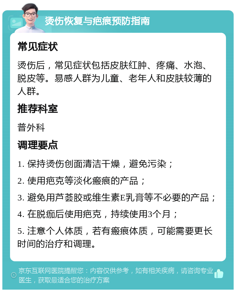 烫伤恢复与疤痕预防指南 常见症状 烫伤后，常见症状包括皮肤红肿、疼痛、水泡、脱皮等。易感人群为儿童、老年人和皮肤较薄的人群。 推荐科室 普外科 调理要点 1. 保持烫伤创面清洁干燥，避免污染； 2. 使用疤克等淡化瘢痕的产品； 3. 避免用芦荟胶或维生素E乳膏等不必要的产品； 4. 在脱痂后使用疤克，持续使用3个月； 5. 注意个人体质，若有瘢痕体质，可能需要更长时间的治疗和调理。