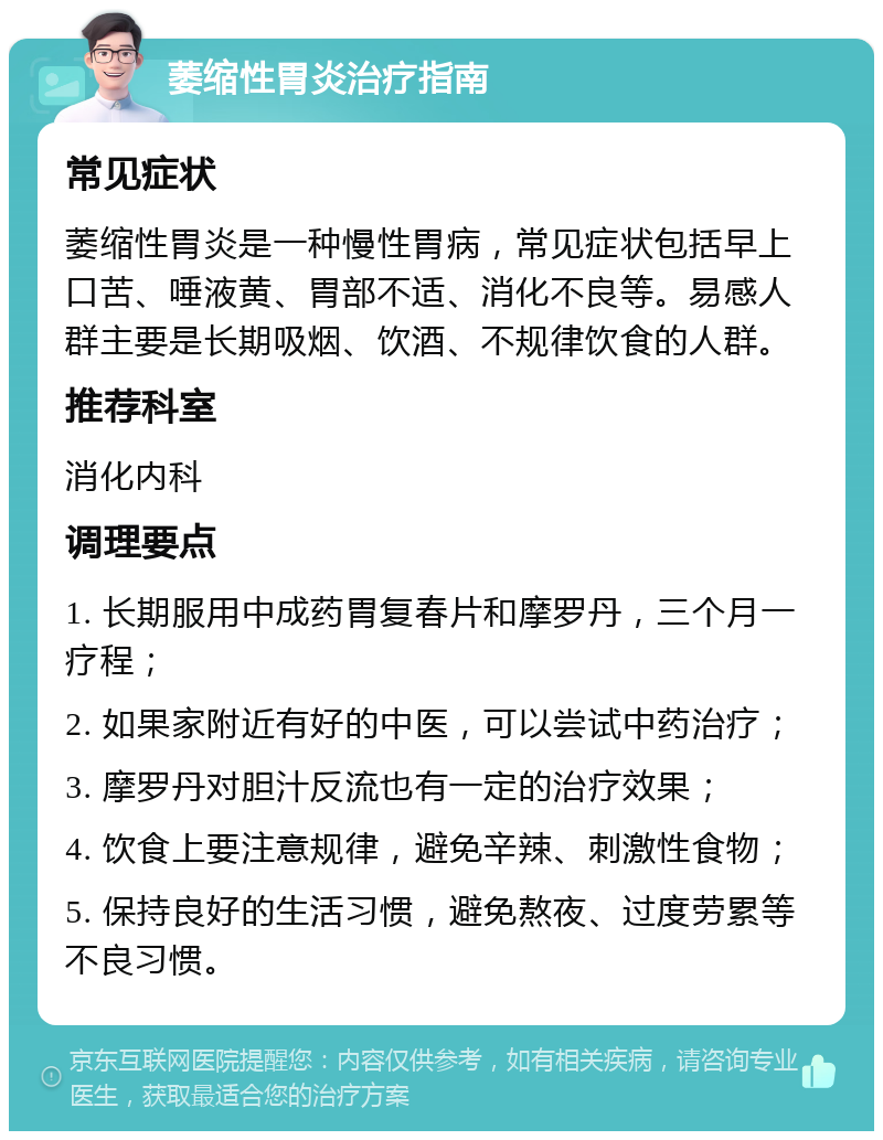 萎缩性胃炎治疗指南 常见症状 萎缩性胃炎是一种慢性胃病，常见症状包括早上口苦、唾液黄、胃部不适、消化不良等。易感人群主要是长期吸烟、饮酒、不规律饮食的人群。 推荐科室 消化内科 调理要点 1. 长期服用中成药胃复春片和摩罗丹，三个月一疗程； 2. 如果家附近有好的中医，可以尝试中药治疗； 3. 摩罗丹对胆汁反流也有一定的治疗效果； 4. 饮食上要注意规律，避免辛辣、刺激性食物； 5. 保持良好的生活习惯，避免熬夜、过度劳累等不良习惯。