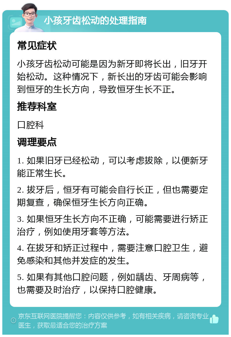 小孩牙齿松动的处理指南 常见症状 小孩牙齿松动可能是因为新牙即将长出，旧牙开始松动。这种情况下，新长出的牙齿可能会影响到恒牙的生长方向，导致恒牙生长不正。 推荐科室 口腔科 调理要点 1. 如果旧牙已经松动，可以考虑拔除，以便新牙能正常生长。 2. 拔牙后，恒牙有可能会自行长正，但也需要定期复查，确保恒牙生长方向正确。 3. 如果恒牙生长方向不正确，可能需要进行矫正治疗，例如使用牙套等方法。 4. 在拔牙和矫正过程中，需要注意口腔卫生，避免感染和其他并发症的发生。 5. 如果有其他口腔问题，例如龋齿、牙周病等，也需要及时治疗，以保持口腔健康。