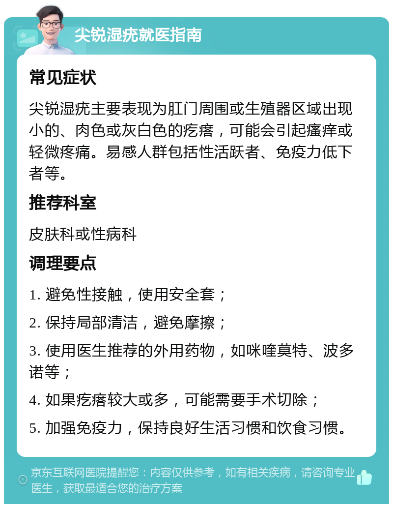 尖锐湿疣就医指南 常见症状 尖锐湿疣主要表现为肛门周围或生殖器区域出现小的、肉色或灰白色的疙瘩，可能会引起瘙痒或轻微疼痛。易感人群包括性活跃者、免疫力低下者等。 推荐科室 皮肤科或性病科 调理要点 1. 避免性接触，使用安全套； 2. 保持局部清洁，避免摩擦； 3. 使用医生推荐的外用药物，如咪喹莫特、波多诺等； 4. 如果疙瘩较大或多，可能需要手术切除； 5. 加强免疫力，保持良好生活习惯和饮食习惯。