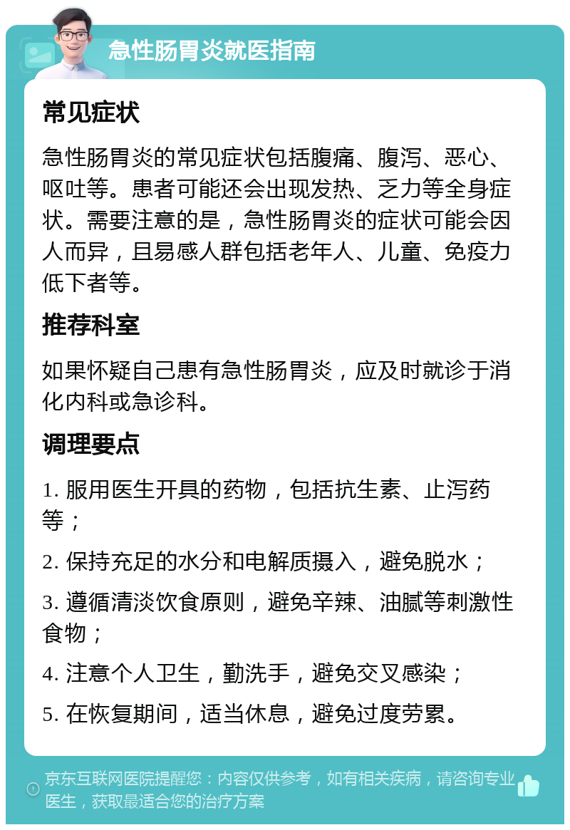 急性肠胃炎就医指南 常见症状 急性肠胃炎的常见症状包括腹痛、腹泻、恶心、呕吐等。患者可能还会出现发热、乏力等全身症状。需要注意的是，急性肠胃炎的症状可能会因人而异，且易感人群包括老年人、儿童、免疫力低下者等。 推荐科室 如果怀疑自己患有急性肠胃炎，应及时就诊于消化内科或急诊科。 调理要点 1. 服用医生开具的药物，包括抗生素、止泻药等； 2. 保持充足的水分和电解质摄入，避免脱水； 3. 遵循清淡饮食原则，避免辛辣、油腻等刺激性食物； 4. 注意个人卫生，勤洗手，避免交叉感染； 5. 在恢复期间，适当休息，避免过度劳累。