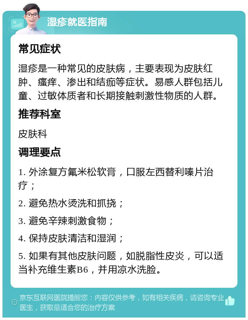 湿疹就医指南 常见症状 湿疹是一种常见的皮肤病，主要表现为皮肤红肿、瘙痒、渗出和结痂等症状。易感人群包括儿童、过敏体质者和长期接触刺激性物质的人群。 推荐科室 皮肤科 调理要点 1. 外涂复方氟米松软膏，口服左西替利嗪片治疗； 2. 避免热水烫洗和抓挠； 3. 避免辛辣刺激食物； 4. 保持皮肤清洁和湿润； 5. 如果有其他皮肤问题，如脱脂性皮炎，可以适当补充维生素B6，并用凉水洗脸。