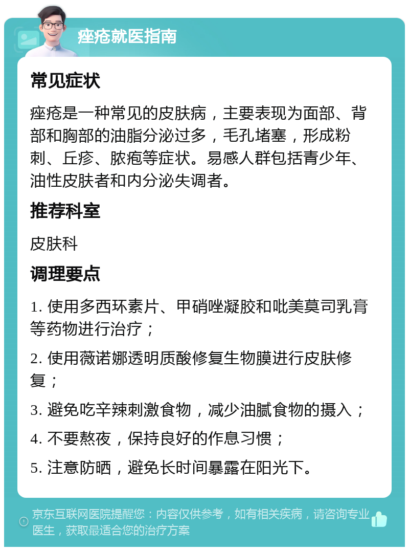 痤疮就医指南 常见症状 痤疮是一种常见的皮肤病，主要表现为面部、背部和胸部的油脂分泌过多，毛孔堵塞，形成粉刺、丘疹、脓疱等症状。易感人群包括青少年、油性皮肤者和内分泌失调者。 推荐科室 皮肤科 调理要点 1. 使用多西环素片、甲硝唑凝胶和吡美莫司乳膏等药物进行治疗； 2. 使用薇诺娜透明质酸修复生物膜进行皮肤修复； 3. 避免吃辛辣刺激食物，减少油腻食物的摄入； 4. 不要熬夜，保持良好的作息习惯； 5. 注意防晒，避免长时间暴露在阳光下。