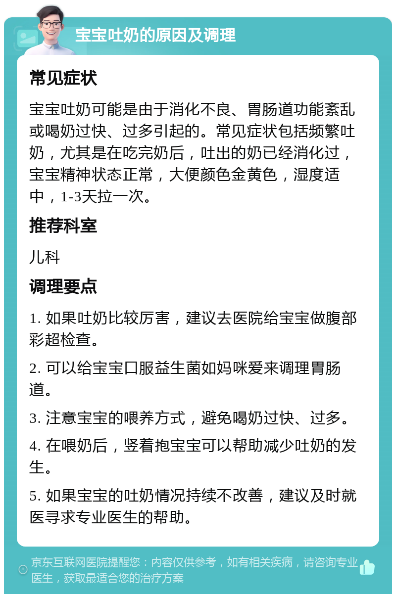 宝宝吐奶的原因及调理 常见症状 宝宝吐奶可能是由于消化不良、胃肠道功能紊乱或喝奶过快、过多引起的。常见症状包括频繁吐奶，尤其是在吃完奶后，吐出的奶已经消化过，宝宝精神状态正常，大便颜色金黄色，湿度适中，1-3天拉一次。 推荐科室 儿科 调理要点 1. 如果吐奶比较厉害，建议去医院给宝宝做腹部彩超检查。 2. 可以给宝宝口服益生菌如妈咪爱来调理胃肠道。 3. 注意宝宝的喂养方式，避免喝奶过快、过多。 4. 在喂奶后，竖着抱宝宝可以帮助减少吐奶的发生。 5. 如果宝宝的吐奶情况持续不改善，建议及时就医寻求专业医生的帮助。