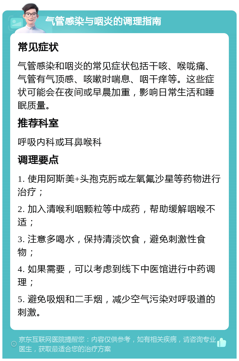 气管感染与咽炎的调理指南 常见症状 气管感染和咽炎的常见症状包括干咳、喉咙痛、气管有气顶感、咳嗽时喘息、咽干痒等。这些症状可能会在夜间或早晨加重，影响日常生活和睡眠质量。 推荐科室 呼吸内科或耳鼻喉科 调理要点 1. 使用阿斯美+头孢克肟或左氧氟沙星等药物进行治疗； 2. 加入清喉利咽颗粒等中成药，帮助缓解咽喉不适； 3. 注意多喝水，保持清淡饮食，避免刺激性食物； 4. 如果需要，可以考虑到线下中医馆进行中药调理； 5. 避免吸烟和二手烟，减少空气污染对呼吸道的刺激。