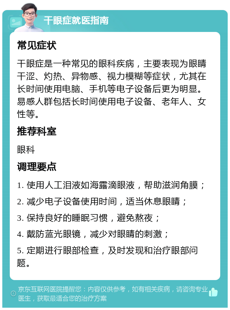 干眼症就医指南 常见症状 干眼症是一种常见的眼科疾病，主要表现为眼睛干涩、灼热、异物感、视力模糊等症状，尤其在长时间使用电脑、手机等电子设备后更为明显。易感人群包括长时间使用电子设备、老年人、女性等。 推荐科室 眼科 调理要点 1. 使用人工泪液如海露滴眼液，帮助滋润角膜； 2. 减少电子设备使用时间，适当休息眼睛； 3. 保持良好的睡眠习惯，避免熬夜； 4. 戴防蓝光眼镜，减少对眼睛的刺激； 5. 定期进行眼部检查，及时发现和治疗眼部问题。