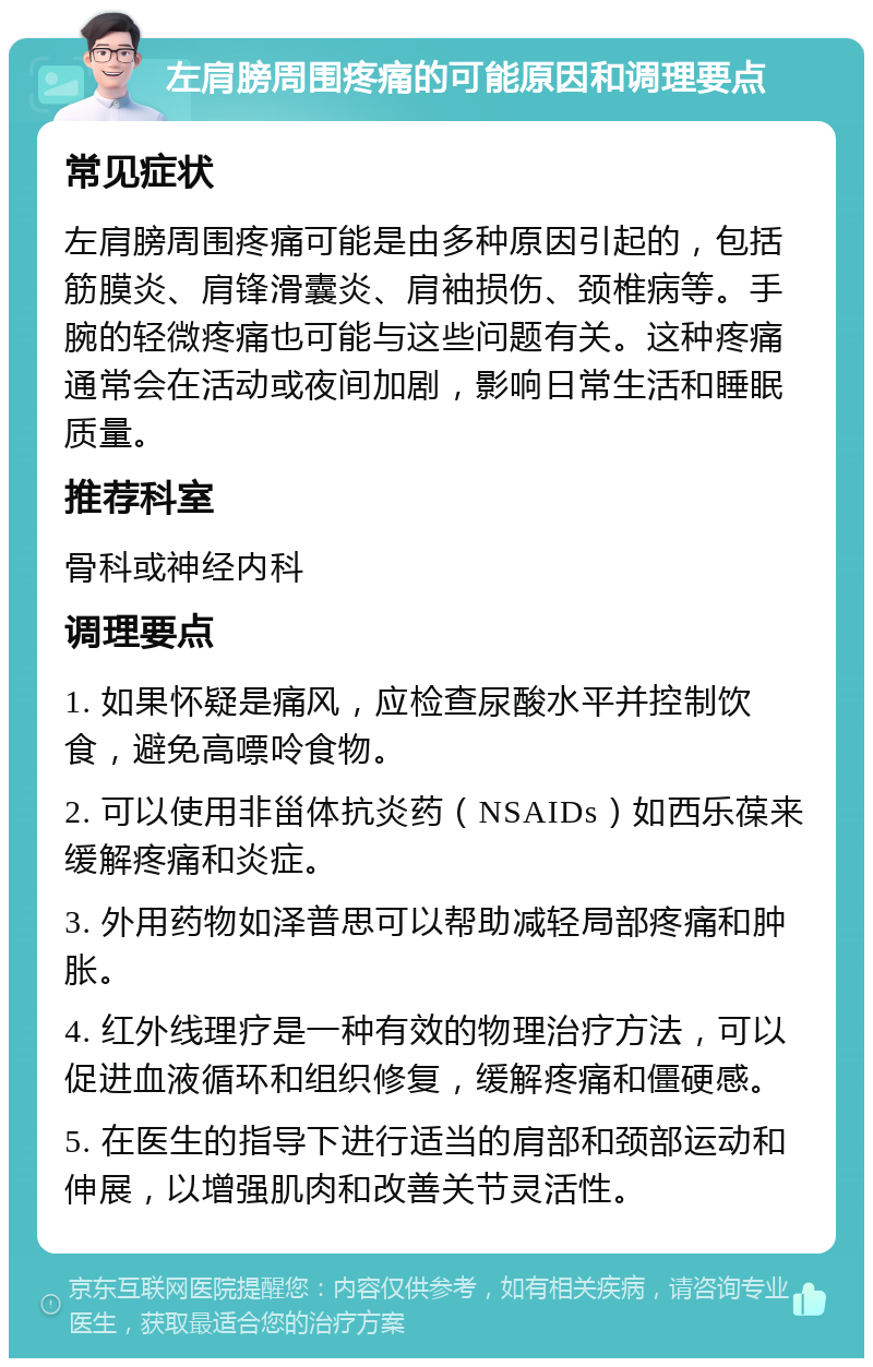 左肩膀周围疼痛的可能原因和调理要点 常见症状 左肩膀周围疼痛可能是由多种原因引起的，包括筋膜炎、肩锋滑囊炎、肩袖损伤、颈椎病等。手腕的轻微疼痛也可能与这些问题有关。这种疼痛通常会在活动或夜间加剧，影响日常生活和睡眠质量。 推荐科室 骨科或神经内科 调理要点 1. 如果怀疑是痛风，应检查尿酸水平并控制饮食，避免高嘌呤食物。 2. 可以使用非甾体抗炎药（NSAIDs）如西乐葆来缓解疼痛和炎症。 3. 外用药物如泽普思可以帮助减轻局部疼痛和肿胀。 4. 红外线理疗是一种有效的物理治疗方法，可以促进血液循环和组织修复，缓解疼痛和僵硬感。 5. 在医生的指导下进行适当的肩部和颈部运动和伸展，以增强肌肉和改善关节灵活性。