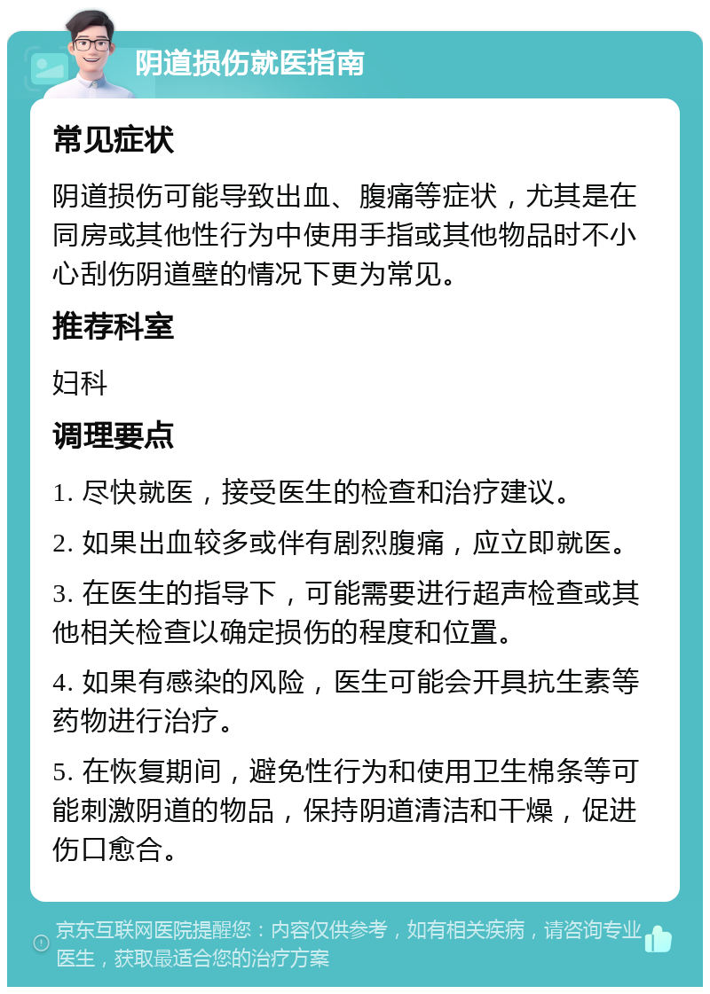 阴道损伤就医指南 常见症状 阴道损伤可能导致出血、腹痛等症状，尤其是在同房或其他性行为中使用手指或其他物品时不小心刮伤阴道壁的情况下更为常见。 推荐科室 妇科 调理要点 1. 尽快就医，接受医生的检查和治疗建议。 2. 如果出血较多或伴有剧烈腹痛，应立即就医。 3. 在医生的指导下，可能需要进行超声检查或其他相关检查以确定损伤的程度和位置。 4. 如果有感染的风险，医生可能会开具抗生素等药物进行治疗。 5. 在恢复期间，避免性行为和使用卫生棉条等可能刺激阴道的物品，保持阴道清洁和干燥，促进伤口愈合。