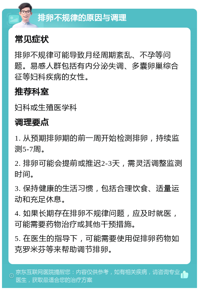 排卵不规律的原因与调理 常见症状 排卵不规律可能导致月经周期紊乱、不孕等问题。易感人群包括有内分泌失调、多囊卵巢综合征等妇科疾病的女性。 推荐科室 妇科或生殖医学科 调理要点 1. 从预期排卵期的前一周开始检测排卵，持续监测5-7周。 2. 排卵可能会提前或推迟2-3天，需灵活调整监测时间。 3. 保持健康的生活习惯，包括合理饮食、适量运动和充足休息。 4. 如果长期存在排卵不规律问题，应及时就医，可能需要药物治疗或其他干预措施。 5. 在医生的指导下，可能需要使用促排卵药物如克罗米芬等来帮助调节排卵。