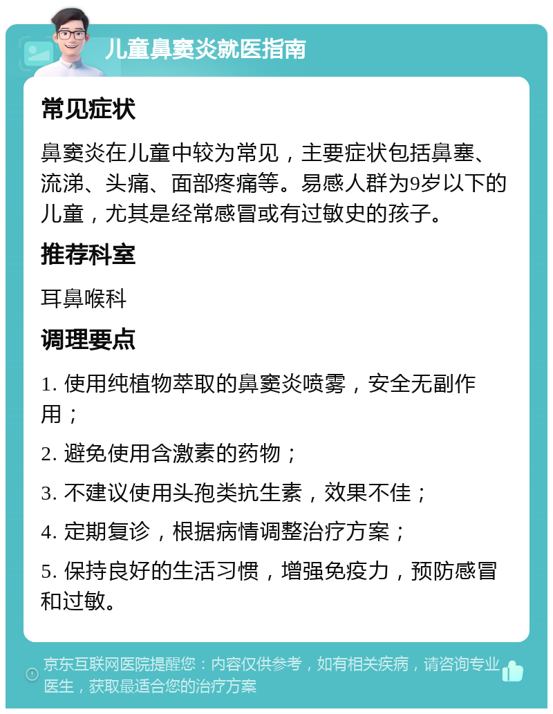 儿童鼻窦炎就医指南 常见症状 鼻窦炎在儿童中较为常见，主要症状包括鼻塞、流涕、头痛、面部疼痛等。易感人群为9岁以下的儿童，尤其是经常感冒或有过敏史的孩子。 推荐科室 耳鼻喉科 调理要点 1. 使用纯植物萃取的鼻窦炎喷雾，安全无副作用； 2. 避免使用含激素的药物； 3. 不建议使用头孢类抗生素，效果不佳； 4. 定期复诊，根据病情调整治疗方案； 5. 保持良好的生活习惯，增强免疫力，预防感冒和过敏。