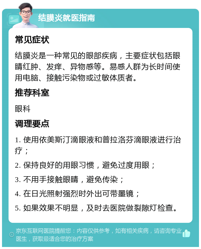 结膜炎就医指南 常见症状 结膜炎是一种常见的眼部疾病，主要症状包括眼睛红肿、发痒、异物感等。易感人群为长时间使用电脑、接触污染物或过敏体质者。 推荐科室 眼科 调理要点 1. 使用依美斯汀滴眼液和普拉洛芬滴眼液进行治疗； 2. 保持良好的用眼习惯，避免过度用眼； 3. 不用手接触眼睛，避免传染； 4. 在日光照射强烈时外出可带墨镜； 5. 如果效果不明显，及时去医院做裂隙灯检查。