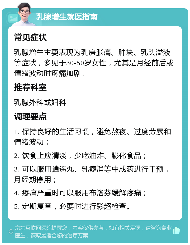 乳腺增生就医指南 常见症状 乳腺增生主要表现为乳房胀痛、肿块、乳头溢液等症状，多见于30-50岁女性，尤其是月经前后或情绪波动时疼痛加剧。 推荐科室 乳腺外科或妇科 调理要点 1. 保持良好的生活习惯，避免熬夜、过度劳累和情绪波动； 2. 饮食上应清淡，少吃油炸、膨化食品； 3. 可以服用逍遥丸、乳癖消等中成药进行干预，月经期停用； 4. 疼痛严重时可以服用布洛芬缓解疼痛； 5. 定期复查，必要时进行彩超检查。