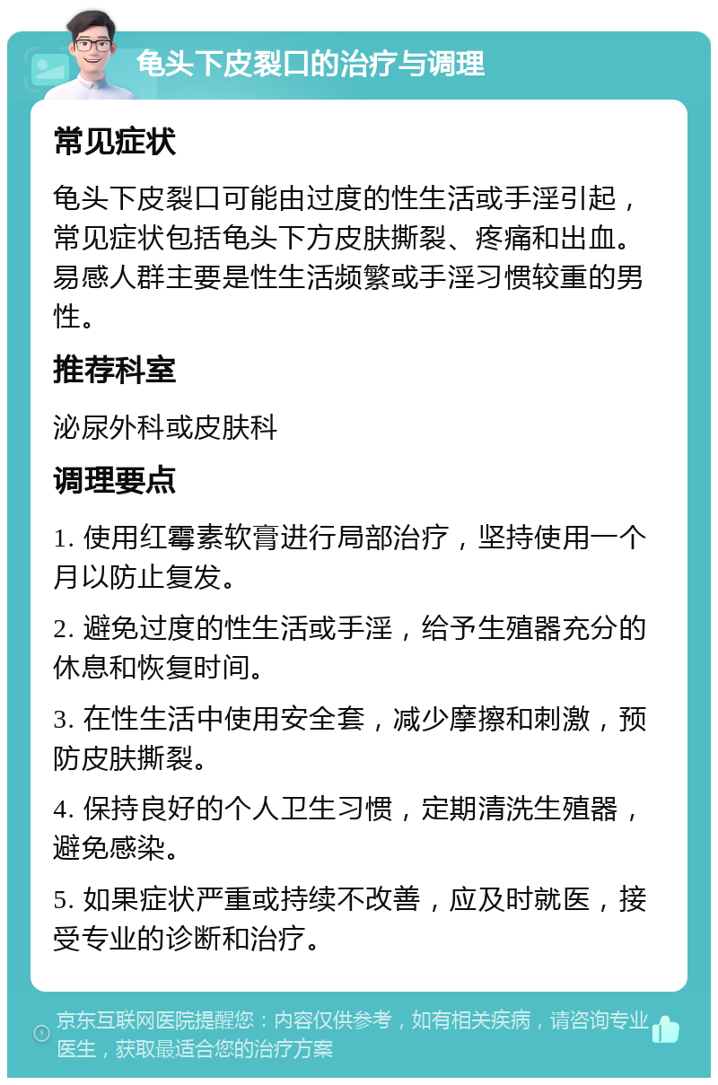 龟头下皮裂口的治疗与调理 常见症状 龟头下皮裂口可能由过度的性生活或手淫引起，常见症状包括龟头下方皮肤撕裂、疼痛和出血。易感人群主要是性生活频繁或手淫习惯较重的男性。 推荐科室 泌尿外科或皮肤科 调理要点 1. 使用红霉素软膏进行局部治疗，坚持使用一个月以防止复发。 2. 避免过度的性生活或手淫，给予生殖器充分的休息和恢复时间。 3. 在性生活中使用安全套，减少摩擦和刺激，预防皮肤撕裂。 4. 保持良好的个人卫生习惯，定期清洗生殖器，避免感染。 5. 如果症状严重或持续不改善，应及时就医，接受专业的诊断和治疗。