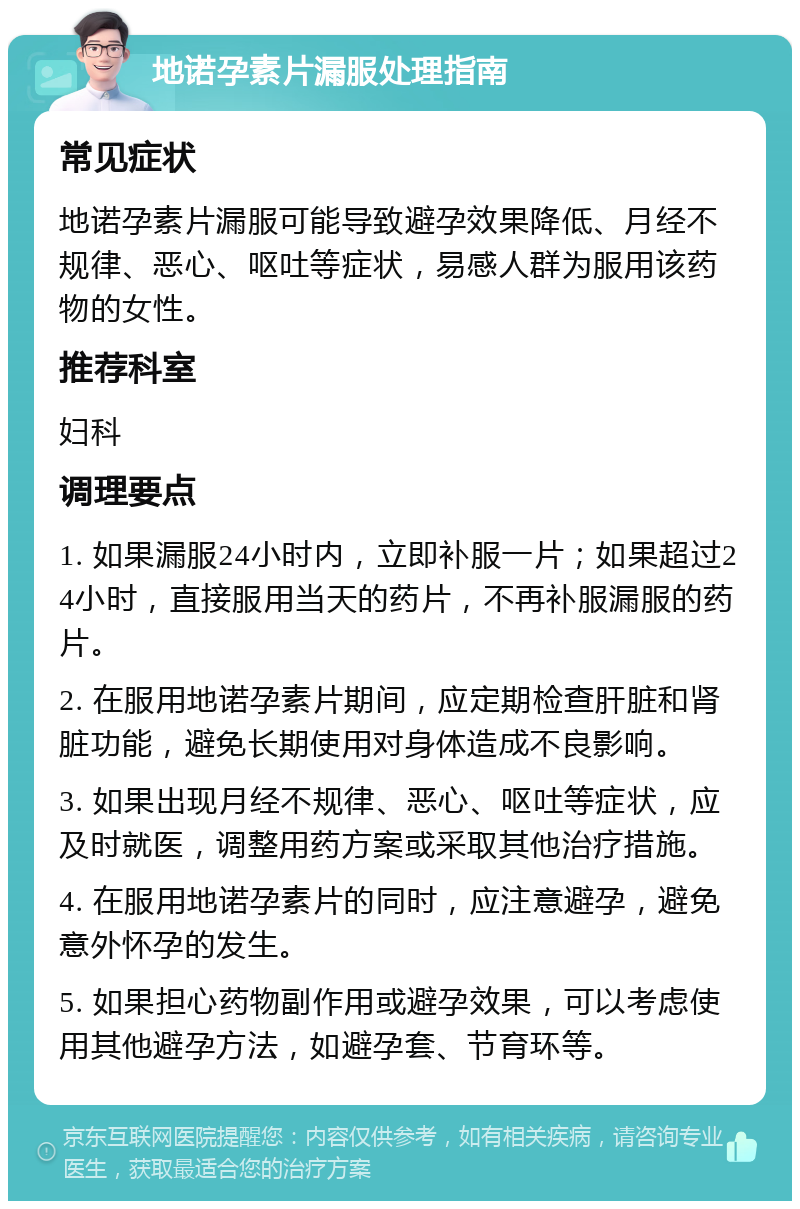 地诺孕素片漏服处理指南 常见症状 地诺孕素片漏服可能导致避孕效果降低、月经不规律、恶心、呕吐等症状，易感人群为服用该药物的女性。 推荐科室 妇科 调理要点 1. 如果漏服24小时内，立即补服一片；如果超过24小时，直接服用当天的药片，不再补服漏服的药片。 2. 在服用地诺孕素片期间，应定期检查肝脏和肾脏功能，避免长期使用对身体造成不良影响。 3. 如果出现月经不规律、恶心、呕吐等症状，应及时就医，调整用药方案或采取其他治疗措施。 4. 在服用地诺孕素片的同时，应注意避孕，避免意外怀孕的发生。 5. 如果担心药物副作用或避孕效果，可以考虑使用其他避孕方法，如避孕套、节育环等。