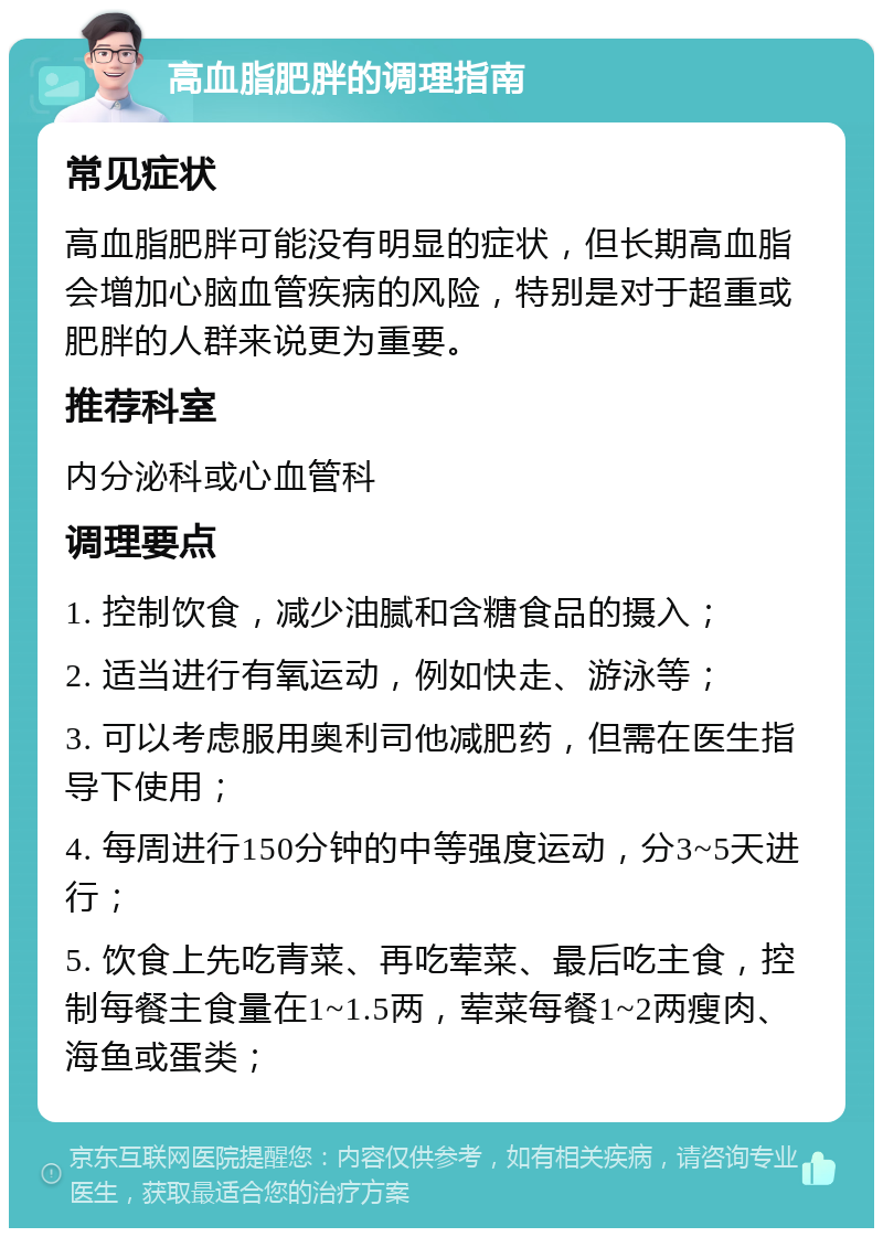 高血脂肥胖的调理指南 常见症状 高血脂肥胖可能没有明显的症状，但长期高血脂会增加心脑血管疾病的风险，特别是对于超重或肥胖的人群来说更为重要。 推荐科室 内分泌科或心血管科 调理要点 1. 控制饮食，减少油腻和含糖食品的摄入； 2. 适当进行有氧运动，例如快走、游泳等； 3. 可以考虑服用奥利司他减肥药，但需在医生指导下使用； 4. 每周进行150分钟的中等强度运动，分3~5天进行； 5. 饮食上先吃青菜、再吃荤菜、最后吃主食，控制每餐主食量在1~1.5两，荤菜每餐1~2两瘦肉、海鱼或蛋类；