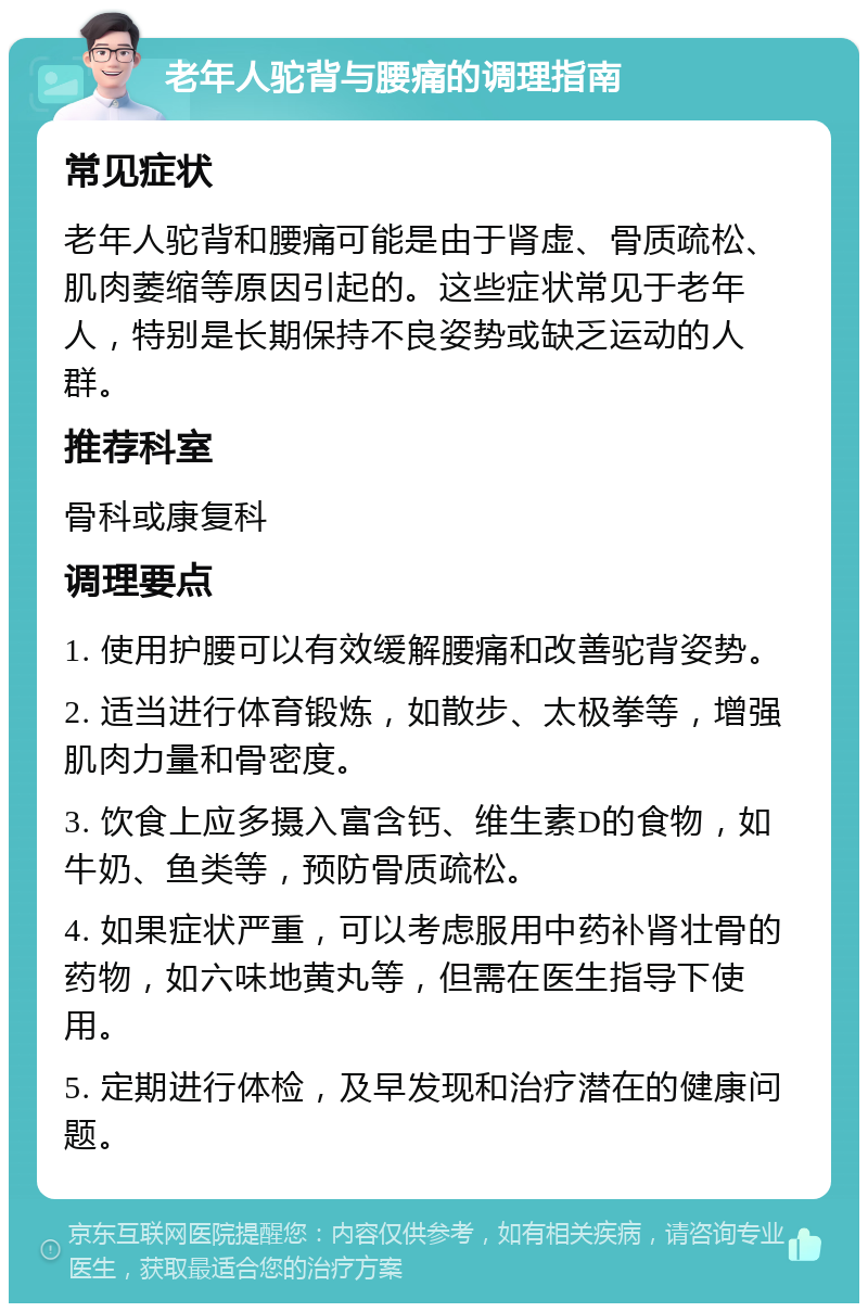 老年人驼背与腰痛的调理指南 常见症状 老年人驼背和腰痛可能是由于肾虚、骨质疏松、肌肉萎缩等原因引起的。这些症状常见于老年人，特别是长期保持不良姿势或缺乏运动的人群。 推荐科室 骨科或康复科 调理要点 1. 使用护腰可以有效缓解腰痛和改善驼背姿势。 2. 适当进行体育锻炼，如散步、太极拳等，增强肌肉力量和骨密度。 3. 饮食上应多摄入富含钙、维生素D的食物，如牛奶、鱼类等，预防骨质疏松。 4. 如果症状严重，可以考虑服用中药补肾壮骨的药物，如六味地黄丸等，但需在医生指导下使用。 5. 定期进行体检，及早发现和治疗潜在的健康问题。