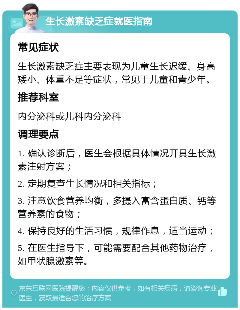 生长激素缺乏症就医指南 常见症状 生长激素缺乏症主要表现为儿童生长迟缓、身高矮小、体重不足等症状，常见于儿童和青少年。 推荐科室 内分泌科或儿科内分泌科 调理要点 1. 确认诊断后，医生会根据具体情况开具生长激素注射方案； 2. 定期复查生长情况和相关指标； 3. 注意饮食营养均衡，多摄入富含蛋白质、钙等营养素的食物； 4. 保持良好的生活习惯，规律作息，适当运动； 5. 在医生指导下，可能需要配合其他药物治疗，如甲状腺激素等。