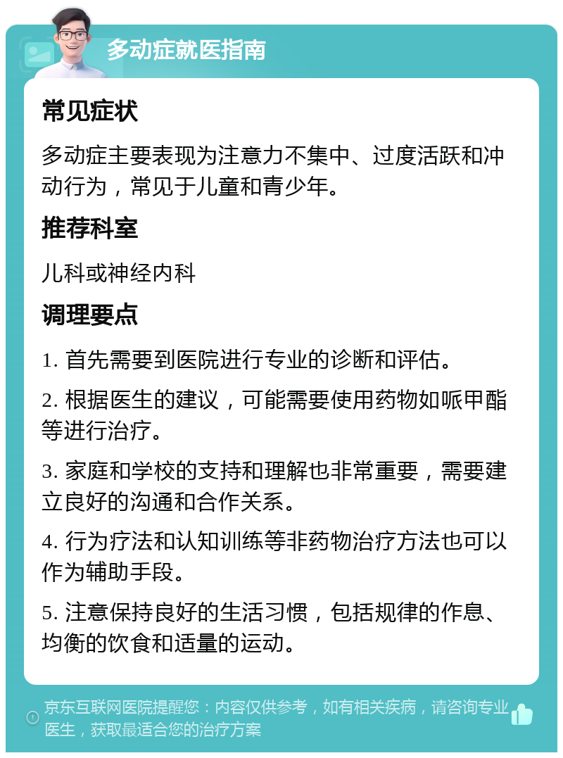 多动症就医指南 常见症状 多动症主要表现为注意力不集中、过度活跃和冲动行为，常见于儿童和青少年。 推荐科室 儿科或神经内科 调理要点 1. 首先需要到医院进行专业的诊断和评估。 2. 根据医生的建议，可能需要使用药物如哌甲酯等进行治疗。 3. 家庭和学校的支持和理解也非常重要，需要建立良好的沟通和合作关系。 4. 行为疗法和认知训练等非药物治疗方法也可以作为辅助手段。 5. 注意保持良好的生活习惯，包括规律的作息、均衡的饮食和适量的运动。