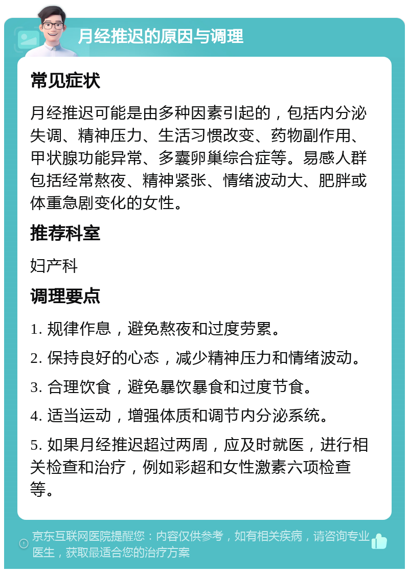 月经推迟的原因与调理 常见症状 月经推迟可能是由多种因素引起的，包括内分泌失调、精神压力、生活习惯改变、药物副作用、甲状腺功能异常、多囊卵巢综合症等。易感人群包括经常熬夜、精神紧张、情绪波动大、肥胖或体重急剧变化的女性。 推荐科室 妇产科 调理要点 1. 规律作息，避免熬夜和过度劳累。 2. 保持良好的心态，减少精神压力和情绪波动。 3. 合理饮食，避免暴饮暴食和过度节食。 4. 适当运动，增强体质和调节内分泌系统。 5. 如果月经推迟超过两周，应及时就医，进行相关检查和治疗，例如彩超和女性激素六项检查等。